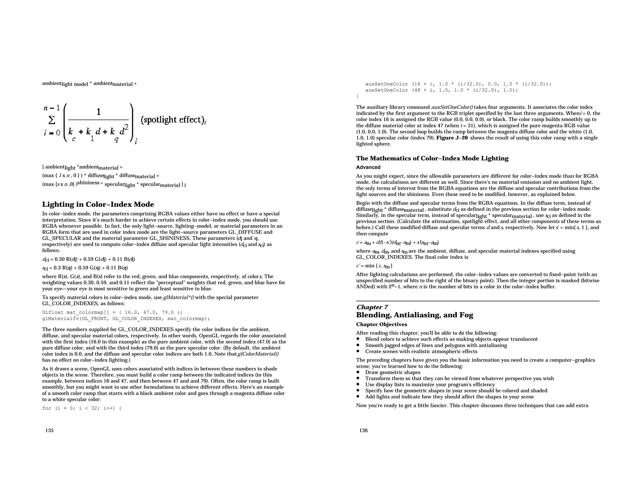 ambientlight model * ambientmaterial + [ ambientlight *ambientmaterial + (max { 1 x n , 0 } ) * diffuselight * diffusematerial + (max {s x n ,0} )shininess * specularlight * specularmaterial ] i Lighting in Color−Index Mode In color−index mode, the parameters comprising RGBA values either have no effect or have a special interpretation. Since it’s much harder to achieve certain effects in color−index mode, you should use RGBA whenever possible. In fact, the only light−source, lighting−model, or material parameters in an RGBA form that are used in color index mode are the light−source parameters GL_DIFFUSE and GL_SPECULAR and the material parameter GL_SHININESS. These parameters (dl and sl, respectively) are used to compute color−index diffuse and specular light intensities (dci and sci) as follows: dci = 0.30 R(dl) + 0.59 G(dl) + 0.11 B(dl) sci = 0.3 R(sl) + 0.59 G(sl) + 0.11 B(sl) where R(x), G(x), and B(x) refer to the red, green, and blue components, respectively, of colorx. The weighting values 0.30, 0.59, and 0.11 reflect the "perceptual" weights that red, green, and blue have for your eyeyour eye is most sensitive to green and least sensitive to blue. To specify material colors in color−index mode, use glMaterial*() with the special parameter GL_COLOR_INDEXES, as follows: GLfloat mat_colormap[] = { 16.0, 47.0, 79.0 }; glMaterialfv(GL_FRONT, GL_COLOR_INDEXES, mat_colormap); The three numbers supplied for GL_COLOR_INDEXES specify the color indices for the ambient, diffuse, and specular material colors, respectively. In other words, OpenGL regards the color associated with the first index (16.0 in this example) as the pure ambient color, with the second index (47.0) as the pure diffuse color, and with the third index (79.0) as the pure specular color. (By default, the ambient color index is 0.0, and the diffuse and specular color indices are both 1.0. Note thatglColorMaterial() has no effect on color−index lighting.) As it draws a scene, OpenGL uses colors associated with indices in between these numbers to shade objects in the scene. Therefore, you must build a color ramp between the indicated indices (in this example, between indices 16 and 47, and then between 47 and and 79). Often, the color ramp is built smoothly, but you might want to use other formulations to achieve different effects. Here’s an example of a smooth color ramp that starts with a black ambient color and goes through a magenta diffuse color to a white specular color: for (i = 0; i < 32; i++) { 135 auxSetOneColor (16 + i, 1.0 * (i/32.0), 0.0, 1.0 * (i/32.0)); auxSetOneColor (48 + i, 1.0, 1.0 * (i/32.0), 1.0); } The auxiliary library command auxSetOneColor() takes four arguments. It associates the color index indicated by the first argument to the RGB triplet specified by the last three arguments. Wheni = 0, the color index 16 is assigned the RGB value (0.0, 0.0, 0.0), or black. The color ramp builds smoothly up to the diffuse material color at index 47 (when i = 31), which is assigned the pure magenta RGB value (1.0, 0.0, 1.0). The second loop builds the ramp between the magenta diffuse color and the white (1.0, 1.0, 1.0) specular color (index 79). Figure J−20 shows the result of using this color ramp with a single lighted sphere. The Mathematics of Color−Index Mode Lighting Advanced As you might expect, since the allowable parameters are different for color−index mode than for RGBA mode, the calculations are different as well. Since there’s no material emission and no ambient light, the only terms of interest from the RGBA equations are the diffuse and specular contributions from the light sources and the shininess. Even these need to be modified, however, as explained below. Begin with the diffuse and specular terms from the RGBA equations. In the diffuse term, instead of diffuselight * diffusematerial , substitute dci as defined in the previous section for color−index mode. Similarly, in the specular term, instead of specularlight * specularmaterial , use sci as defined in the previous section. (Calculate the attenuation, spotlight effect, and all other components of these terms as before.) Call these modified diffuse and specular terms d and s, respectively. Now let s’ = min{ s, 1 }, and then compute c = am + d(1−s’)(dm−am) + s’(sm−am) where am, dm, and sm are the ambient, diffuse, and specular material indexes specified using GL_COLOR_INDEXES. The final color index is c’ = min { c, sm } After lighting calculations are performed, the color−index values are converted to fixed−point (with an unspecified number of bits to the right of the binary point). Then the integer portion is masked (bitwise ANDed) with 2n−1, where n is the number of bits in a color in the color−index buffer. Chapter 7 Blending, Antialiasing, and Fog Chapter Objectives After reading this chapter, you’ll be able to do the following: • Blend colors to achieve such effects as making objects appear translucent • Smooth jagged edges of lines and polygons with antialiasing • Create scenes with realistic atmospheric effects The preceding chapters have given you the basic information you need to create a computer−graphics scene; you’ve learned how to do the following: • Draw geometric shapes • Transform them so that they can be viewed from whatever perspective you wish • Use display lists to maximize your program’s efficiency • Specify how the geometric shapes in your scene should be colored and shaded • Add lights and indicate how they should affect the shapes in your scene Now you’re ready to get a little fancier. This chapter discusses three techniques that can add extra 136 