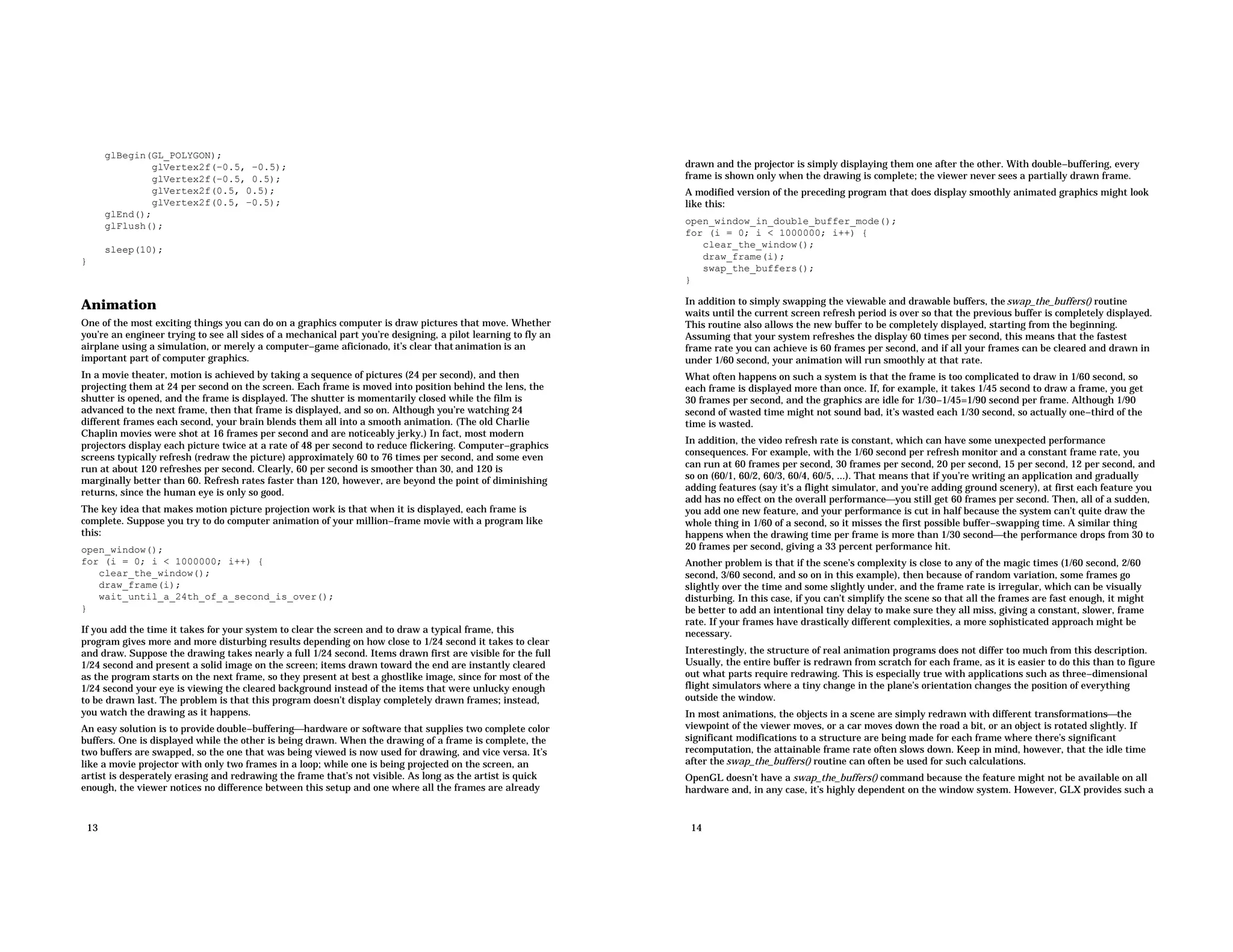 glBegin(GL_POLYGON); glVertex2f(−0.5, −0.5); glVertex2f(−0.5, 0.5); glVertex2f(0.5, 0.5); glVertex2f(0.5, −0.5); glEnd(); glFlush(); sleep(10); } Animation One of the most exciting things you can do on a graphics computer is draw pictures that move. Whether you’re an engineer trying to see all sides of a mechanical part you’re designing, a pilot learning to fly an airplane using a simulation, or merely a computer−game aficionado, it’s clear that animation is an important part of computer graphics. In a movie theater, motion is achieved by taking a sequence of pictures (24 per second), and then projecting them at 24 per second on the screen. Each frame is moved into position behind the lens, the shutter is opened, and the frame is displayed. The shutter is momentarily closed while the film is advanced to the next frame, then that frame is displayed, and so on. Although you’re watching 24 different frames each second, your brain blends them all into a smooth animation. (The old Charlie Chaplin movies were shot at 16 frames per second and are noticeably jerky.) In fact, most modern projectors display each picture twice at a rate of 48 per second to reduce flickering. Computer−graphics screens typically refresh (redraw the picture) approximately 60 to 76 times per second, and some even run at about 120 refreshes per second. Clearly, 60 per second is smoother than 30, and 120 is marginally better than 60. Refresh rates faster than 120, however, are beyond the point of diminishing returns, since the human eye is only so good. The key idea that makes motion picture projection work is that when it is displayed, each frame is complete. Suppose you try to do computer animation of your million−frame movie with a program like this: open_window(); for (i = 0; i < 1000000; i++) { clear_the_window(); draw_frame(i); wait_until_a_24th_of_a_second_is_over(); } If you add the time it takes for your system to clear the screen and to draw a typical frame, this program gives more and more disturbing results depending on how close to 1/24 second it takes to clear and draw. Suppose the drawing takes nearly a full 1/24 second. Items drawn first are visible for the full 1/24 second and present a solid image on the screen; items drawn toward the end are instantly cleared as the program starts on the next frame, so they present at best a ghostlike image, since for most of the 1/24 second your eye is viewing the cleared background instead of the items that were unlucky enough to be drawn last. The problem is that this program doesn’t display completely drawn frames; instead, you watch the drawing as it happens. An easy solution is to provide double−bufferinghardware or software that supplies two complete color buffers. One is displayed while the other is being drawn. When the drawing of a frame is complete, the two buffers are swapped, so the one that was being viewed is now used for drawing, and vice versa. It’s like a movie projector with only two frames in a loop; while one is being projected on the screen, an artist is desperately erasing and redrawing the frame that’s not visible. As long as the artist is quick enough, the viewer notices no difference between this setup and one where all the frames are already 13 drawn and the projector is simply displaying them one after the other. With double−buffering, every frame is shown only when the drawing is complete; the viewer never sees a partially drawn frame. A modified version of the preceding program that does display smoothly animated graphics might look like this: open_window_in_double_buffer_mode(); for (i = 0; i < 1000000; i++) { clear_the_window(); draw_frame(i); swap_the_buffers(); } In addition to simply swapping the viewable and drawable buffers, the swap_the_buffers() routine waits until the current screen refresh period is over so that the previous buffer is completely displayed. This routine also allows the new buffer to be completely displayed, starting from the beginning. Assuming that your system refreshes the display 60 times per second, this means that the fastest frame rate you can achieve is 60 frames per second, and if all your frames can be cleared and drawn in under 1/60 second, your animation will run smoothly at that rate. What often happens on such a system is that the frame is too complicated to draw in 1/60 second, so each frame is displayed more than once. If, for example, it takes 1/45 second to draw a frame, you get 30 frames per second, and the graphics are idle for 1/30−1/45=1/90 second per frame. Although 1/90 second of wasted time might not sound bad, it’s wasted each 1/30 second, so actually one−third of the time is wasted. In addition, the video refresh rate is constant, which can have some unexpected performance consequences. For example, with the 1/60 second per refresh monitor and a constant frame rate, you can run at 60 frames per second, 30 frames per second, 20 per second, 15 per second, 12 per second, and so on (60/1, 60/2, 60/3, 60/4, 60/5, ...). That means that if you’re writing an application and gradually adding features (say it’s a flight simulator, and you’re adding ground scenery), at first each feature you add has no effect on the overall performanceyou still get 60 frames per second. Then, all of a sudden, you add one new feature, and your performance is cut in half because the system can’t quite draw the whole thing in 1/60 of a second, so it misses the first possible buffer−swapping time. A similar thing happens when the drawing time per frame is more than 1/30 secondthe performance drops from 30 to 20 frames per second, giving a 33 percent performance hit. Another problem is that if the scene’s complexity is close to any of the magic times (1/60 second, 2/60 second, 3/60 second, and so on in this example), then because of random variation, some frames go slightly over the time and some slightly under, and the frame rate is irregular, which can be visually disturbing. In this case, if you can’t simplify the scene so that all the frames are fast enough, it might be better to add an intentional tiny delay to make sure they all miss, giving a constant, slower, frame rate. If your frames have drastically different complexities, a more sophisticated approach might be necessary. Interestingly, the structure of real animation programs does not differ too much from this description. Usually, the entire buffer is redrawn from scratch for each frame, as it is easier to do this than to figure out what parts require redrawing. This is especially true with applications such as three−dimensional flight simulators where a tiny change in the plane’s orientation changes the position of everything outside the window. In most animations, the objects in a scene are simply redrawn with different transformationsthe viewpoint of the viewer moves, or a car moves down the road a bit, or an object is rotated slightly. If significant modifications to a structure are being made for each frame where there’s significant recomputation, the attainable frame rate often slows down. Keep in mind, however, that the idle time after the swap_the_buffers() routine can often be used for such calculations. OpenGL doesn’t have a swap_the_buffers() command because the feature might not be available on all hardware and, in any case, it’s highly dependent on the window system. However, GLX provides such a 14 