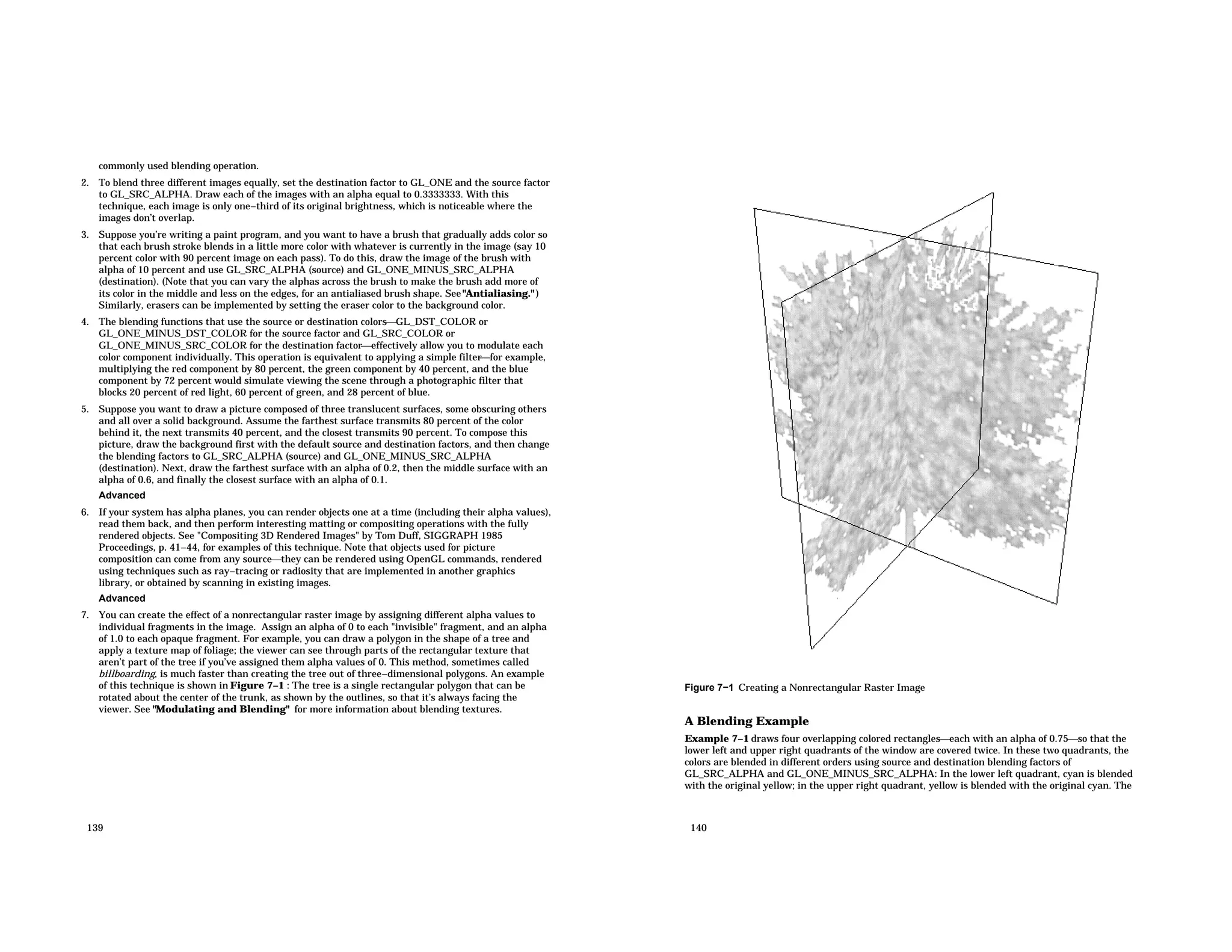 commonly used blending operation. 2. To blend three different images equally, set the destination factor to GL_ONE and the source factor to GL_SRC_ALPHA. Draw each of the images with an alpha equal to 0.3333333. With this technique, each image is only one−third of its original brightness, which is noticeable where the images don’t overlap. 3. Suppose you’re writing a paint program, and you want to have a brush that gradually adds color so that each brush stroke blends in a little more color with whatever is currently in the image (say 10 percent color with 90 percent image on each pass). To do this, draw the image of the brush with alpha of 10 percent and use GL_SRC_ALPHA (source) and GL_ONE_MINUS_SRC_ALPHA (destination). (Note that you can vary the alphas across the brush to make the brush add more of its color in the middle and less on the edges, for an antialiased brush shape. See"Antialiasing." ) Similarly, erasers can be implemented by setting the eraser color to the background color. 4. The blending functions that use the source or destination colorsGL_DST_COLOR or GL_ONE_MINUS_DST_COLOR for the source factor and GL_SRC_COLOR or GL_ONE_MINUS_SRC_COLOR for the destination factoreffectively allow you to modulate each color component individually. This operation is equivalent to applying a simple filterfor example, multiplying the red component by 80 percent, the green component by 40 percent, and the blue component by 72 percent would simulate viewing the scene through a photographic filter that blocks 20 percent of red light, 60 percent of green, and 28 percent of blue. 5. Suppose you want to draw a picture composed of three translucent surfaces, some obscuring others and all over a solid background. Assume the farthest surface transmits 80 percent of the color behind it, the next transmits 40 percent, and the closest transmits 90 percent. To compose this picture, draw the background first with the default source and destination factors, and then change the blending factors to GL_SRC_ALPHA (source) and GL_ONE_MINUS_SRC_ALPHA (destination). Next, draw the farthest surface with an alpha of 0.2, then the middle surface with an alpha of 0.6, and finally the closest surface with an alpha of 0.1. Advanced 6. If your system has alpha planes, you can render objects one at a time (including their alpha values), read them back, and then perform interesting matting or compositing operations with the fully rendered objects. See "Compositing 3D Rendered Images" by Tom Duff, SIGGRAPH 1985 Proceedings, p. 41−44, for examples of this technique. Note that objects used for picture composition can come from any sourcethey can be rendered using OpenGL commands, rendered using techniques such as ray−tracing or radiosity that are implemented in another graphics library, or obtained by scanning in existing images. Advanced 7. You can create the effect of a nonrectangular raster image by assigning different alpha values to individual fragments in the image. Assign an alpha of 0 to each "invisible" fragment, and an alpha of 1.0 to each opaque fragment. For example, you can draw a polygon in the shape of a tree and apply a texture map of foliage; the viewer can see through parts of the rectangular texture that aren’t part of the tree if you’ve assigned them alpha values of 0. This method, sometimes called billboarding, is much faster than creating the tree out of three−dimensional polygons. An example of this technique is shown in Figure 7−1 : The tree is a single rectangular polygon that can be rotated about the center of the trunk, as shown by the outlines, so that it’s always facing the viewer. See "Modulating and Blending" for more information about blending textures. 139 Figure 7−1 Creating a Nonrectangular Raster Image A Blending Example Example 7−1 draws four overlapping colored rectangleseach with an alpha of 0.75so that the lower left and upper right quadrants of the window are covered twice. In these two quadrants, the colors are blended in different orders using source and destination blending factors of GL_SRC_ALPHA and GL_ONE_MINUS_SRC_ALPHA: In the lower left quadrant, cyan is blended with the original yellow; in the upper right quadrant, yellow is blended with the original cyan. The 140 