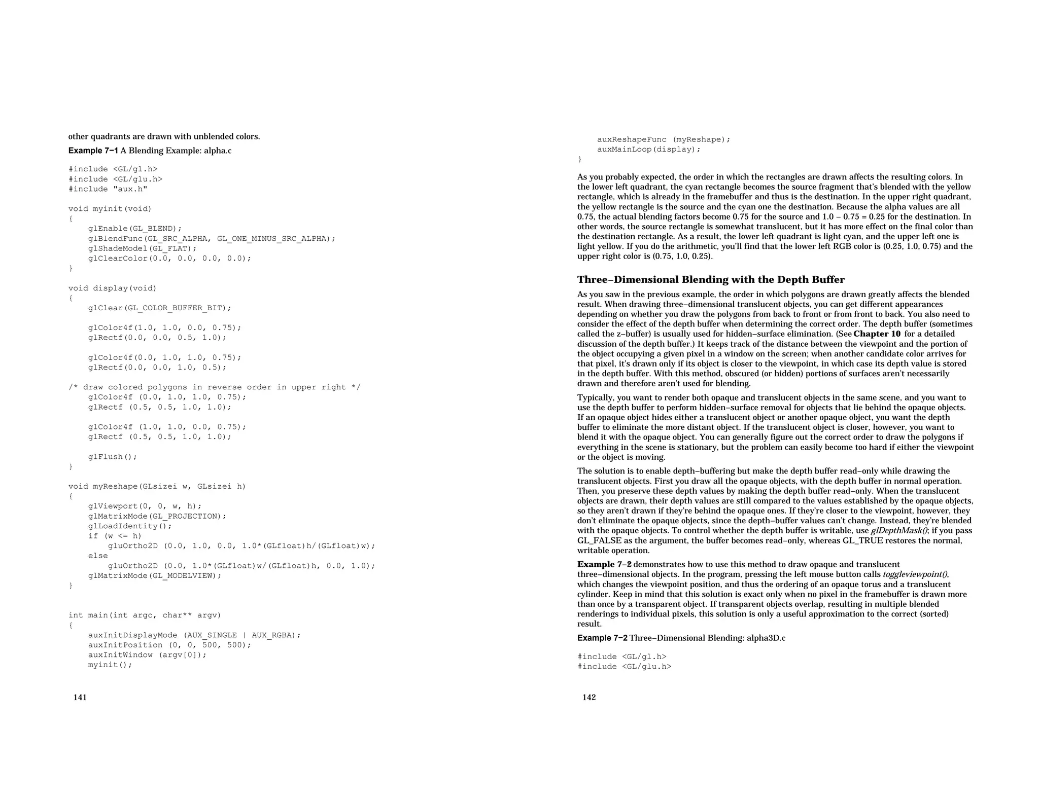 other quadrants are drawn with unblended colors. Example 7−1 A Blending Example: alpha.c #include <GL/gl.h> #include <GL/glu.h> #include "aux.h" void myinit(void) { glEnable(GL_BLEND); glBlendFunc(GL_SRC_ALPHA, GL_ONE_MINUS_SRC_ALPHA); glShadeModel(GL_FLAT); glClearColor(0.0, 0.0, 0.0, 0.0); } void display(void) { glClear(GL_COLOR_BUFFER_BIT); glColor4f(1.0, 1.0, 0.0, 0.75); glRectf(0.0, 0.0, 0.5, 1.0); glColor4f(0.0, 1.0, 1.0, 0.75); glRectf(0.0, 0.0, 1.0, 0.5); /* draw colored polygons in reverse order in upper right */ glColor4f (0.0, 1.0, 1.0, 0.75); glRectf (0.5, 0.5, 1.0, 1.0); glColor4f (1.0, 1.0, 0.0, 0.75); glRectf (0.5, 0.5, 1.0, 1.0); glFlush(); } void myReshape(GLsizei w, GLsizei h) { glViewport(0, 0, w, h); glMatrixMode(GL_PROJECTION); glLoadIdentity(); if (w <= h) gluOrtho2D (0.0, 1.0, 0.0, 1.0*(GLfloat)h/(GLfloat)w); else gluOrtho2D (0.0, 1.0*(GLfloat)w/(GLfloat)h, 0.0, 1.0); glMatrixMode(GL_MODELVIEW); } int main(int argc, char** argv) { auxInitDisplayMode (AUX_SINGLE | AUX_RGBA); auxInitPosition (0, 0, 500, 500); auxInitWindow (argv[0]); myinit(); 141 auxReshapeFunc (myReshape); auxMainLoop(display); } As you probably expected, the order in which the rectangles are drawn affects the resulting colors. In the lower left quadrant, the cyan rectangle becomes the source fragment that’s blended with the yellow rectangle, which is already in the framebuffer and thus is the destination. In the upper right quadrant, the yellow rectangle is the source and the cyan one the destination. Because the alpha values are all 0.75, the actual blending factors become 0.75 for the source and 1.0 − 0.75 = 0.25 for the destination. In other words, the source rectangle is somewhat translucent, but it has more effect on the final color than the destination rectangle. As a result, the lower left quadrant is light cyan, and the upper left one is light yellow. If you do the arithmetic, you’ll find that the lower left RGB color is (0.25, 1.0, 0.75) and the upper right color is (0.75, 1.0, 0.25). Three−Dimensional Blending with the Depth Buffer As you saw in the previous example, the order in which polygons are drawn greatly affects the blended result. When drawing three−dimensional translucent objects, you can get different appearances depending on whether you draw the polygons from back to front or from front to back. You also need to consider the effect of the depth buffer when determining the correct order. The depth buffer (sometimes called the z−buffer) is usually used for hidden−surface elimination. (See Chapter 10 for a detailed discussion of the depth buffer.) It keeps track of the distance between the viewpoint and the portion of the object occupying a given pixel in a window on the screen; when another candidate color arrives for that pixel, it’s drawn only if its object is closer to the viewpoint, in which case its depth value is stored in the depth buffer. With this method, obscured (or hidden) portions of surfaces aren’t necessarily drawn and therefore aren’t used for blending. Typically, you want to render both opaque and translucent objects in the same scene, and you want to use the depth buffer to perform hidden−surface removal for objects that lie behind the opaque objects. If an opaque object hides either a translucent object or another opaque object, you want the depth buffer to eliminate the more distant object. If the translucent object is closer, however, you want to blend it with the opaque object. You can generally figure out the correct order to draw the polygons if everything in the scene is stationary, but the problem can easily become too hard if either the viewpoint or the object is moving. The solution is to enable depth−buffering but make the depth buffer read−only while drawing the translucent objects. First you draw all the opaque objects, with the depth buffer in normal operation. Then, you preserve these depth values by making the depth buffer read−only. When the translucent objects are drawn, their depth values are still compared to the values established by the opaque objects, so they aren’t drawn if they’re behind the opaque ones. If they’re closer to the viewpoint, however, they don’t eliminate the opaque objects, since the depth−buffer values can’t change. Instead, they’re blended with the opaque objects. To control whether the depth buffer is writable, use glDepthMask(); if you pass GL_FALSE as the argument, the buffer becomes read−only, whereas GL_TRUE restores the normal, writable operation. Example 7−2 demonstrates how to use this method to draw opaque and translucent three−dimensional objects. In the program, pressing the left mouse button calls toggleviewpoint(), which changes the viewpoint position, and thus the ordering of an opaque torus and a translucent cylinder. Keep in mind that this solution is exact only when no pixel in the framebuffer is drawn more than once by a transparent object. If transparent objects overlap, resulting in multiple blended renderings to individual pixels, this solution is only a useful approximation to the correct (sorted) result. Example 7−2 Three−Dimensional Blending: alpha3D.c #include <GL/gl.h> #include <GL/glu.h> 142 