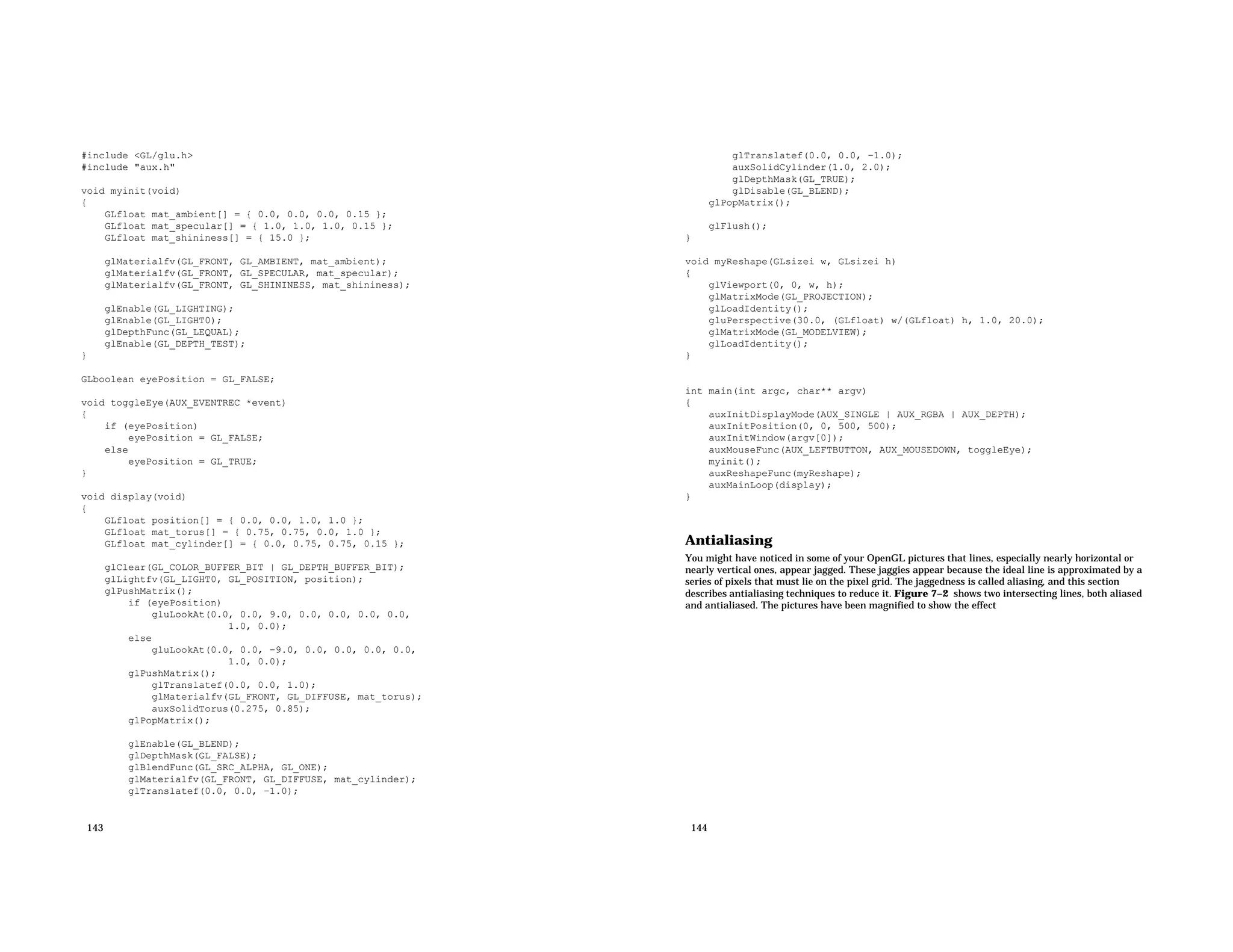 #include <GL/glu.h> #include "aux.h" void myinit(void) { GLfloat mat_ambient[] = { 0.0, 0.0, 0.0, 0.15 }; GLfloat mat_specular[] = { 1.0, 1.0, 1.0, 0.15 }; GLfloat mat_shininess[] = { 15.0 }; glMaterialfv(GL_FRONT, GL_AMBIENT, mat_ambient); glMaterialfv(GL_FRONT, GL_SPECULAR, mat_specular); glMaterialfv(GL_FRONT, GL_SHININESS, mat_shininess); glEnable(GL_LIGHTING); glEnable(GL_LIGHT0); glDepthFunc(GL_LEQUAL); glEnable(GL_DEPTH_TEST); } GLboolean eyePosition = GL_FALSE; void toggleEye(AUX_EVENTREC *event) { if (eyePosition) eyePosition = GL_FALSE; else eyePosition = GL_TRUE; } void display(void) { GLfloat position[] = { 0.0, 0.0, 1.0, 1.0 }; GLfloat mat_torus[] = { 0.75, 0.75, 0.0, 1.0 }; GLfloat mat_cylinder[] = { 0.0, 0.75, 0.75, 0.15 }; glClear(GL_COLOR_BUFFER_BIT | GL_DEPTH_BUFFER_BIT); glLightfv(GL_LIGHT0, GL_POSITION, position); glPushMatrix(); if (eyePosition) gluLookAt(0.0, 0.0, 9.0, 0.0, 0.0, 0.0, 0.0, 1.0, 0.0); else gluLookAt(0.0, 0.0, −9.0, 0.0, 0.0, 0.0, 0.0, 1.0, 0.0); glPushMatrix(); glTranslatef(0.0, 0.0, 1.0); glMaterialfv(GL_FRONT, GL_DIFFUSE, mat_torus); auxSolidTorus(0.275, 0.85); glPopMatrix(); glEnable(GL_BLEND); glDepthMask(GL_FALSE); glBlendFunc(GL_SRC_ALPHA, GL_ONE); glMaterialfv(GL_FRONT, GL_DIFFUSE, mat_cylinder); glTranslatef(0.0, 0.0, −1.0); 143 glTranslatef(0.0, 0.0, −1.0); auxSolidCylinder(1.0, 2.0); glDepthMask(GL_TRUE); glDisable(GL_BLEND); glPopMatrix(); glFlush(); } void myReshape(GLsizei w, GLsizei h) { glViewport(0, 0, w, h); glMatrixMode(GL_PROJECTION); glLoadIdentity(); gluPerspective(30.0, (GLfloat) w/(GLfloat) h, 1.0, 20.0); glMatrixMode(GL_MODELVIEW); glLoadIdentity(); } int main(int argc, char** argv) { auxInitDisplayMode(AUX_SINGLE | AUX_RGBA | AUX_DEPTH); auxInitPosition(0, 0, 500, 500); auxInitWindow(argv[0]); auxMouseFunc(AUX_LEFTBUTTON, AUX_MOUSEDOWN, toggleEye); myinit(); auxReshapeFunc(myReshape); auxMainLoop(display); } Antialiasing You might have noticed in some of your OpenGL pictures that lines, especially nearly horizontal or nearly vertical ones, appear jagged. These jaggies appear because the ideal line is approximated by a series of pixels that must lie on the pixel grid. The jaggedness is called aliasing, and this section describes antialiasing techniques to reduce it. Figure 7−2 shows two intersecting lines, both aliased and antialiased. The pictures have been magnified to show the effect 144 