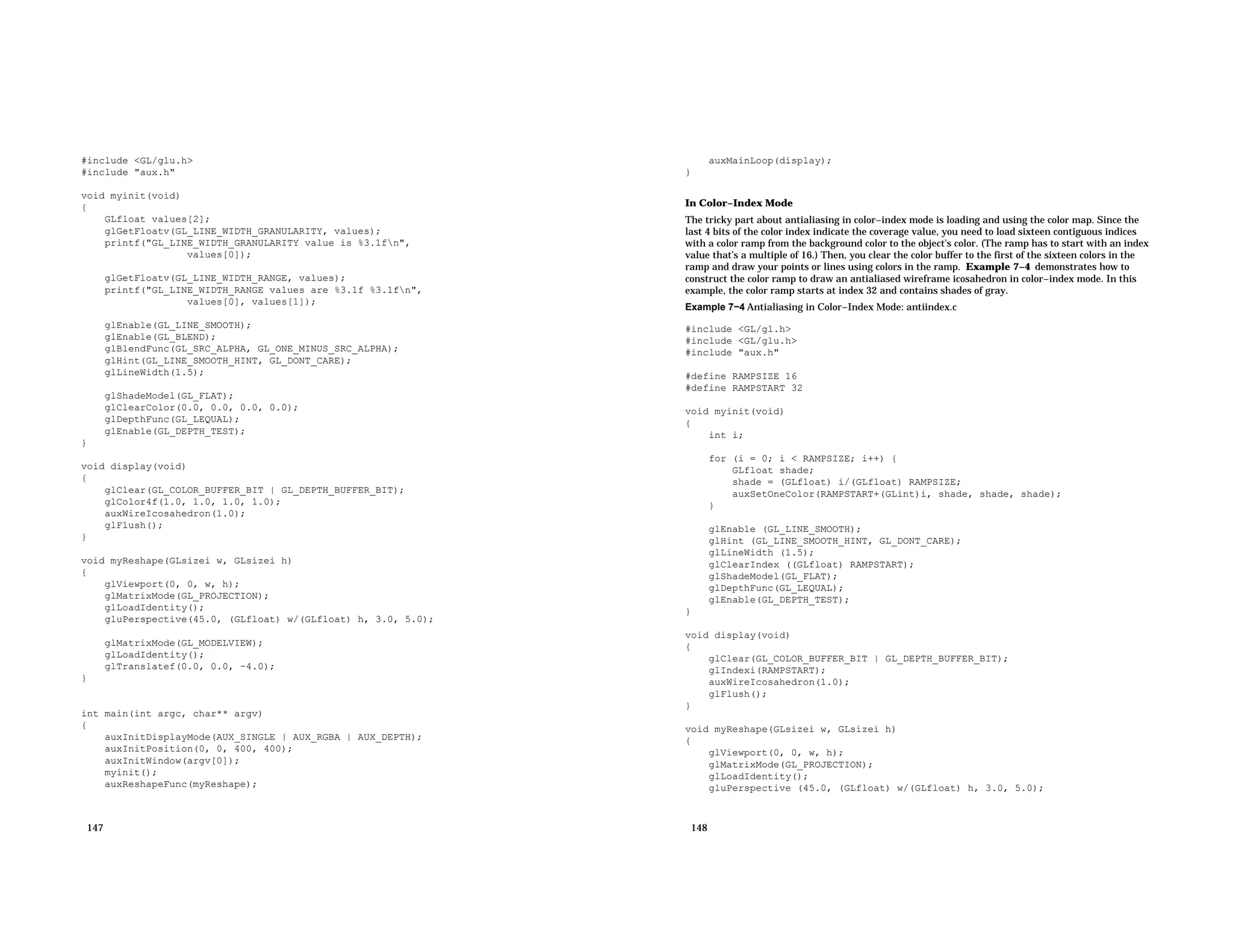 #include <GL/glu.h> #include "aux.h" void myinit(void) { GLfloat values[2]; glGetFloatv(GL_LINE_WIDTH_GRANULARITY, values); printf("GL_LINE_WIDTH_GRANULARITY value is %3.1fn", values[0]); glGetFloatv(GL_LINE_WIDTH_RANGE, values); printf("GL_LINE_WIDTH_RANGE values are %3.1f %3.1fn", values[0], values[1]); glEnable(GL_LINE_SMOOTH); glEnable(GL_BLEND); glBlendFunc(GL_SRC_ALPHA, GL_ONE_MINUS_SRC_ALPHA); glHint(GL_LINE_SMOOTH_HINT, GL_DONT_CARE); glLineWidth(1.5); glShadeModel(GL_FLAT); glClearColor(0.0, 0.0, 0.0, 0.0); glDepthFunc(GL_LEQUAL); glEnable(GL_DEPTH_TEST); } void display(void) { glClear(GL_COLOR_BUFFER_BIT | GL_DEPTH_BUFFER_BIT); glColor4f(1.0, 1.0, 1.0, 1.0); auxWireIcosahedron(1.0); glFlush(); } void myReshape(GLsizei w, GLsizei h) { glViewport(0, 0, w, h); glMatrixMode(GL_PROJECTION); glLoadIdentity(); gluPerspective(45.0, (GLfloat) w/(GLfloat) h, 3.0, 5.0); glMatrixMode(GL_MODELVIEW); glLoadIdentity(); glTranslatef(0.0, 0.0, −4.0); } int main(int argc, char** argv) { auxInitDisplayMode(AUX_SINGLE | AUX_RGBA | AUX_DEPTH); auxInitPosition(0, 0, 400, 400); auxInitWindow(argv[0]); myinit(); auxReshapeFunc(myReshape); 147 auxMainLoop(display); } In Color−Index Mode The tricky part about antialiasing in color−index mode is loading and using the color map. Since the last 4 bits of the color index indicate the coverage value, you need to load sixteen contiguous indices with a color ramp from the background color to the object’s color. (The ramp has to start with an index value that’s a multiple of 16.) Then, you clear the color buffer to the first of the sixteen colors in the ramp and draw your points or lines using colors in the ramp. Example 7−4 demonstrates how to construct the color ramp to draw an antialiased wireframe icosahedron in color−index mode. In this example, the color ramp starts at index 32 and contains shades of gray. Example 7−4 Antialiasing in Color−Index Mode: antiindex.c #include <GL/gl.h> #include <GL/glu.h> #include "aux.h" #define RAMPSIZE 16 #define RAMPSTART 32 void myinit(void) { int i; for (i = 0; i < RAMPSIZE; i++) { GLfloat shade; shade = (GLfloat) i/(GLfloat) RAMPSIZE; auxSetOneColor(RAMPSTART+(GLint)i, shade, shade, shade); } glEnable (GL_LINE_SMOOTH); glHint (GL_LINE_SMOOTH_HINT, GL_DONT_CARE); glLineWidth (1.5); glClearIndex ((GLfloat) RAMPSTART); glShadeModel(GL_FLAT); glDepthFunc(GL_LEQUAL); glEnable(GL_DEPTH_TEST); } void display(void) { glClear(GL_COLOR_BUFFER_BIT | GL_DEPTH_BUFFER_BIT); glIndexi(RAMPSTART); auxWireIcosahedron(1.0); glFlush(); } void myReshape(GLsizei w, GLsizei h) { glViewport(0, 0, w, h); glMatrixMode(GL_PROJECTION); glLoadIdentity(); gluPerspective (45.0, (GLfloat) w/(GLfloat) h, 3.0, 5.0); 148 