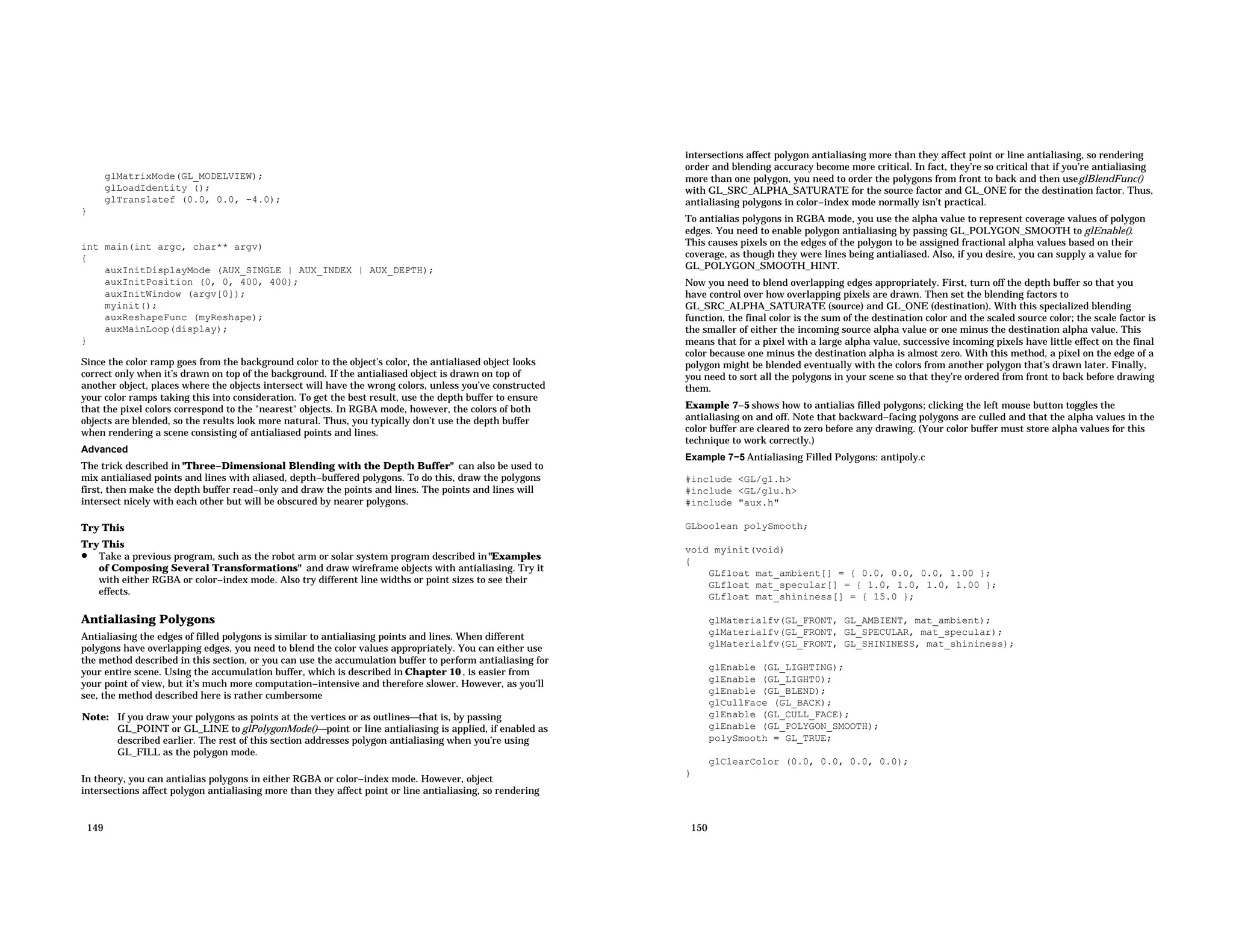 glMatrixMode(GL_MODELVIEW); glLoadIdentity (); glTranslatef (0.0, 0.0, −4.0); } int main(int argc, char** argv) { auxInitDisplayMode (AUX_SINGLE | AUX_INDEX | AUX_DEPTH); auxInitPosition (0, 0, 400, 400); auxInitWindow (argv[0]); myinit(); auxReshapeFunc (myReshape); auxMainLoop(display); } Since the color ramp goes from the background color to the object’s color, the antialiased object looks correct only when it’s drawn on top of the background. If the antialiased object is drawn on top of another object, places where the objects intersect will have the wrong colors, unless you’ve constructed your color ramps taking this into consideration. To get the best result, use the depth buffer to ensure that the pixel colors correspond to the "nearest" objects. In RGBA mode, however, the colors of both objects are blended, so the results look more natural. Thus, you typically don’t use the depth buffer when rendering a scene consisting of antialiased points and lines. Advanced The trick described in "Three−Dimensional Blending with the Depth Buffer" can also be used to mix antialiased points and lines with aliased, depth−buffered polygons. To do this, draw the polygons first, then make the depth buffer read−only and draw the points and lines. The points and lines will intersect nicely with each other but will be obscured by nearer polygons. Try This Try This • Take a previous program, such as the robot arm or solar system program described in"Examples of Composing Several Transformations" and draw wireframe objects with antialiasing. Try it with either RGBA or color−index mode. Also try different line widths or point sizes to see their effects. Antialiasing Polygons Antialiasing the edges of filled polygons is similar to antialiasing points and lines. When different polygons have overlapping edges, you need to blend the color values appropriately. You can either use the method described in this section, or you can use the accumulation buffer to perform antialiasing for your entire scene. Using the accumulation buffer, which is described in Chapter 10 , is easier from your point of view, but it’s much more computation−intensive and therefore slower. However, as you’ll see, the method described here is rather cumbersome Note: If you draw your polygons as points at the vertices or as outlinesthat is, by passing GL_POINT or GL_LINE to glPolygonMode()point or line antialiasing is applied, if enabled as described earlier. The rest of this section addresses polygon antialiasing when you’re using GL_FILL as the polygon mode. In theory, you can antialias polygons in either RGBA or color−index mode. However, object intersections affect polygon antialiasing more than they affect point or line antialiasing, so rendering 149 intersections affect polygon antialiasing more than they affect point or line antialiasing, so rendering order and blending accuracy become more critical. In fact, they’re so critical that if you’re antialiasing more than one polygon, you need to order the polygons from front to back and then useglBlendFunc() with GL_SRC_ALPHA_SATURATE for the source factor and GL_ONE for the destination factor. Thus, antialiasing polygons in color−index mode normally isn’t practical. To antialias polygons in RGBA mode, you use the alpha value to represent coverage values of polygon edges. You need to enable polygon antialiasing by passing GL_POLYGON_SMOOTH to glEnable(). This causes pixels on the edges of the polygon to be assigned fractional alpha values based on their coverage, as though they were lines being antialiased. Also, if you desire, you can supply a value for GL_POLYGON_SMOOTH_HINT. Now you need to blend overlapping edges appropriately. First, turn off the depth buffer so that you have control over how overlapping pixels are drawn. Then set the blending factors to GL_SRC_ALPHA_SATURATE (source) and GL_ONE (destination). With this specialized blending function, the final color is the sum of the destination color and the scaled source color; the scale factor is the smaller of either the incoming source alpha value or one minus the destination alpha value. This means that for a pixel with a large alpha value, successive incoming pixels have little effect on the final color because one minus the destination alpha is almost zero. With this method, a pixel on the edge of a polygon might be blended eventually with the colors from another polygon that’s drawn later. Finally, you need to sort all the polygons in your scene so that they’re ordered from front to back before drawing them. Example 7−5 shows how to antialias filled polygons; clicking the left mouse button toggles the antialiasing on and off. Note that backward−facing polygons are culled and that the alpha values in the color buffer are cleared to zero before any drawing. (Your color buffer must store alpha values for this technique to work correctly.) Example 7−5 Antialiasing Filled Polygons: antipoly.c #include <GL/gl.h> #include <GL/glu.h> #include "aux.h" GLboolean polySmooth; void myinit(void) { GLfloat mat_ambient[] = { 0.0, 0.0, 0.0, 1.00 }; GLfloat mat_specular[] = { 1.0, 1.0, 1.0, 1.00 }; GLfloat mat_shininess[] = { 15.0 }; glMaterialfv(GL_FRONT, GL_AMBIENT, mat_ambient); glMaterialfv(GL_FRONT, GL_SPECULAR, mat_specular); glMaterialfv(GL_FRONT, GL_SHININESS, mat_shininess); glEnable (GL_LIGHTING); glEnable (GL_LIGHT0); glEnable (GL_BLEND); glCullFace (GL_BACK); glEnable (GL_CULL_FACE); glEnable (GL_POLYGON_SMOOTH); polySmooth = GL_TRUE; glClearColor (0.0, 0.0, 0.0, 0.0); } 150 
