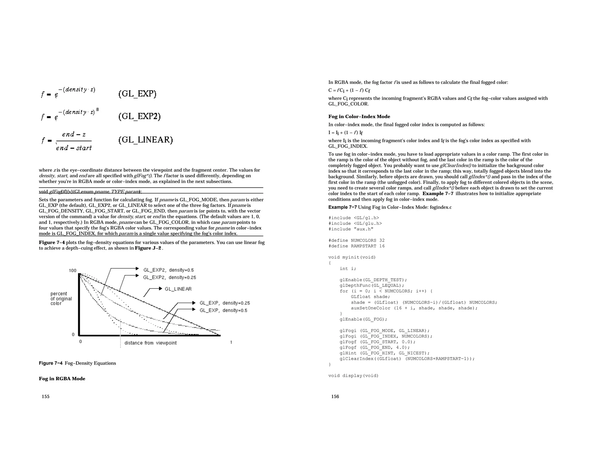 where z is the eye−coordinate distance between the viewpoint and the fragment center. The values for density, start, and end are all specified with glFog*(). The f factor is used differently, depending on whether you’re in RGBA mode or color−index mode, as explained in the next subsections. void glFog{if}{v}(GLenum pname, TYPE param); Sets the parameters and function for calculating fog. If pname is GL_FOG_MODE, then param is either GL_EXP (the default), GL_EXP2, or GL_LINEAR to select one of the three fog factors. Ifpname is GL_FOG_DENSITY, GL_FOG_START, or GL_FOG_END, then param is (or points to, with the vector version of the command) a value for density, start, or end in the equations. (The default values are 1, 0, and 1, respectively.) In RGBA mode, pname can be GL_FOG_COLOR, in which case param points to four values that specify the fog’s RGBA color values. The corresponding value forpname in color−index mode is GL_FOG_INDEX, for which param is a single value specifying the fog’s color index. Figure 7−4 plots the fog−density equations for various values of the parameters. You can use linear fog to achieve a depth−cuing effect, as shown in Figure J−2 . Figure 7−4 Fog−Density Equations Fog in RGBA Mode 155 In RGBA mode, the fog factor f is used as follows to calculate the final fogged color: C = f Ci + (1 − f ) Cf where Ci represents the incoming fragment’s RGBA values and Cf the fog−color values assigned with GL_FOG_COLOR. Fog in Color−Index Mode In color−index mode, the final fogged color index is computed as follows: I = Ii + (1 − f ) If where Ii is the incoming fragment’s color index and If is the fog’s color index as specified with GL_FOG_INDEX. To use fog in color−index mode, you have to load appropriate values in a color ramp. The first color in the ramp is the color of the object without fog, and the last color in the ramp is the color of the completely fogged object. You probably want to use glClearIndex() to initialize the background color index so that it corresponds to the last color in the ramp; this way, totally fogged objects blend into the background. Similarly, before objects are drawn, you should call glIndex*() and pass in the index of the first color in the ramp (the unfogged color). Finally, to apply fog to different colored objects in the scene, you need to create several color ramps, and call glIndex*() before each object is drawn to set the current color index to the start of each color ramp. Example 7−7 illustrates how to initialize appropriate conditions and then apply fog in color−index mode. Example 7−7 Using Fog in Color−Index Mode: fogindex.c #include <GL/gl.h> #include <GL/glu.h> #include "aux.h" #define NUMCOLORS 32 #define RAMPSTART 16 void myinit(void) { int i; glEnable(GL_DEPTH_TEST); glDepthFunc(GL_LEQUAL); for (i = 0; i < NUMCOLORS; i++) { GLfloat shade; shade = (GLfloat) (NUMCOLORS−i)/(GLfloat) NUMCOLORS; auxSetOneColor (16 + i, shade, shade, shade); } glEnable(GL_FOG); glFogi (GL_FOG_MODE, GL_LINEAR); glFogi (GL_FOG_INDEX, NUMCOLORS); glFogf (GL_FOG_START, 0.0); glFogf (GL_FOG_END, 4.0); glHint (GL_FOG_HINT, GL_NICEST); glClearIndex((GLfloat) (NUMCOLORS+RAMPSTART−1)); } void display(void) 156 