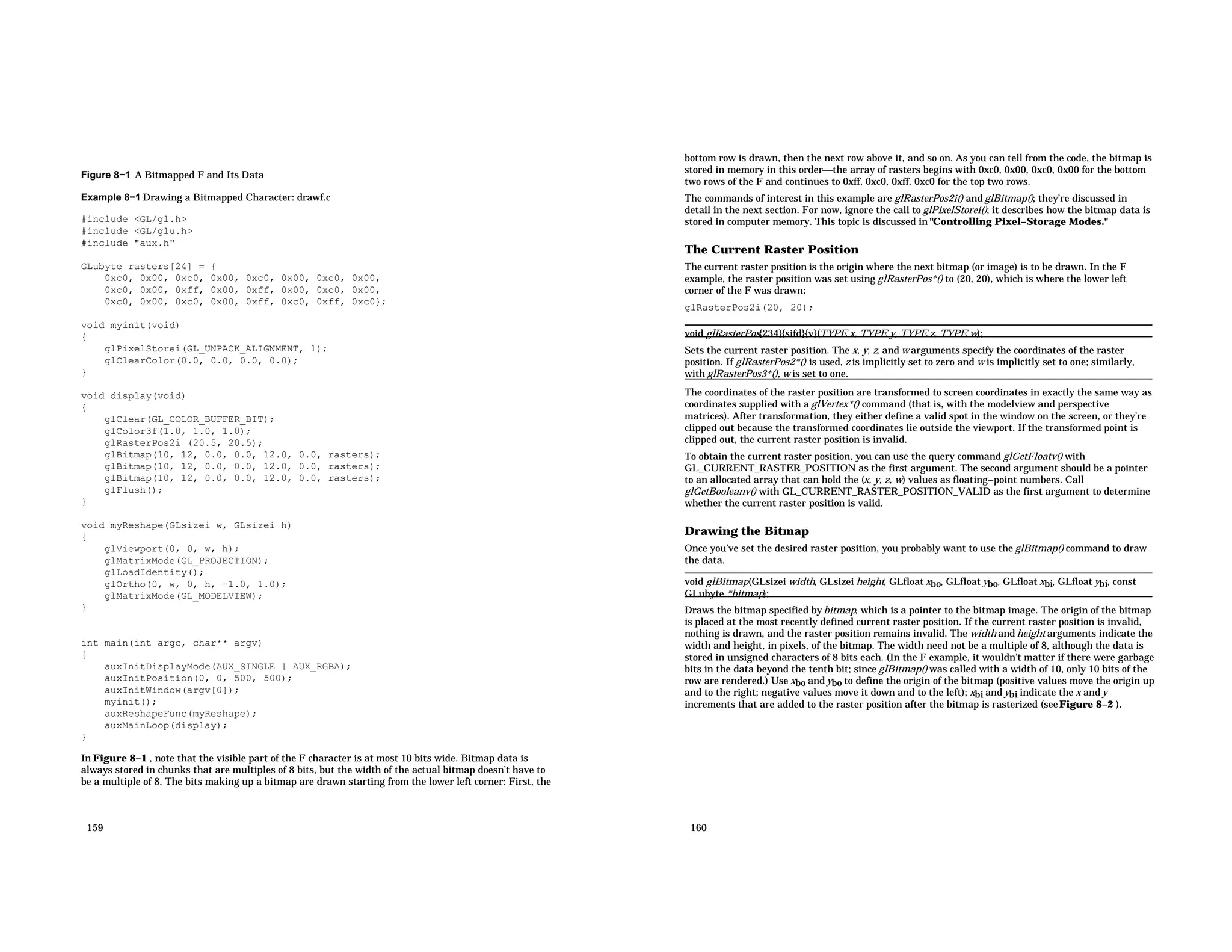 Figure 8−1 A Bitmapped F and Its Data Example 8−1 Drawing a Bitmapped Character: drawf.c #include <GL/gl.h> #include <GL/glu.h> #include "aux.h" GLubyte rasters[24] = { 0xc0, 0x00, 0xc0, 0x00, 0xc0, 0x00, 0xc0, 0x00, 0xc0, 0x00, 0xff, 0x00, 0xff, 0x00, 0xc0, 0x00, 0xc0, 0x00, 0xc0, 0x00, 0xff, 0xc0, 0xff, 0xc0}; void myinit(void) { glPixelStorei(GL_UNPACK_ALIGNMENT, 1); glClearColor(0.0, 0.0, 0.0, 0.0); } void display(void) { glClear(GL_COLOR_BUFFER_BIT); glColor3f(1.0, 1.0, 1.0); glRasterPos2i (20.5, 20.5); glBitmap(10, 12, 0.0, 0.0, 12.0, 0.0, rasters); glBitmap(10, 12, 0.0, 0.0, 12.0, 0.0, rasters); glBitmap(10, 12, 0.0, 0.0, 12.0, 0.0, rasters); glFlush(); } void myReshape(GLsizei w, GLsizei h) { glViewport(0, 0, w, h); glMatrixMode(GL_PROJECTION); glLoadIdentity(); glOrtho(0, w, 0, h, −1.0, 1.0); glMatrixMode(GL_MODELVIEW); } int main(int argc, char** argv) { auxInitDisplayMode(AUX_SINGLE | AUX_RGBA); auxInitPosition(0, 0, 500, 500); auxInitWindow(argv[0]); myinit(); auxReshapeFunc(myReshape); auxMainLoop(display); } In Figure 8−1 , note that the visible part of the F character is at most 10 bits wide. Bitmap data is always stored in chunks that are multiples of 8 bits, but the width of the actual bitmap doesn’t have to be a multiple of 8. The bits making up a bitmap are drawn starting from the lower left corner: First, the 159 bottom row is drawn, then the next row above it, and so on. As you can tell from the code, the bitmap is stored in memory in this orderthe array of rasters begins with 0xc0, 0x00, 0xc0, 0x00 for the bottom two rows of the F and continues to 0xff, 0xc0, 0xff, 0xc0 for the top two rows. The commands of interest in this example are glRasterPos2i() and glBitmap(); they’re discussed in detail in the next section. For now, ignore the call to glPixelStorei(); it describes how the bitmap data is stored in computer memory. This topic is discussed in "Controlling Pixel−Storage Modes." The Current Raster Position The current raster position is the origin where the next bitmap (or image) is to be drawn. In the F example, the raster position was set using glRasterPos*() to (20, 20), which is where the lower left corner of the F was drawn: glRasterPos2i(20, 20); void glRasterPos{234}{sifd}{v}(TYPE x, TYPE y, TYPE z, TYPE w); Sets the current raster position. The x, y, z, and w arguments specify the coordinates of the raster position. If glRasterPos2*() is used, z is implicitly set to zero and w is implicitly set to one; similarly, with glRasterPos3*(), w is set to one. The coordinates of the raster position are transformed to screen coordinates in exactly the same way as coordinates supplied with a glVertex*() command (that is, with the modelview and perspective matrices). After transformation, they either define a valid spot in the window on the screen, or they’re clipped out because the transformed coordinates lie outside the viewport. If the transformed point is clipped out, the current raster position is invalid. To obtain the current raster position, you can use the query command glGetFloatv() with GL_CURRENT_RASTER_POSITION as the first argument. The second argument should be a pointer to an allocated array that can hold the (x, y, z, w) values as floating−point numbers. Call glGetBooleanv() with GL_CURRENT_RASTER_POSITION_VALID as the first argument to determine whether the current raster position is valid. Drawing the Bitmap Once you’ve set the desired raster position, you probably want to use the glBitmap() command to draw the data. void glBitmap(GLsizei width, GLsizei height, GLfloat xbo, GLfloat ybo, GLfloat xbi, GLfloat ybi, const GLubyte *bitmap); Draws the bitmap specified by bitmap, which is a pointer to the bitmap image. The origin of the bitmap is placed at the most recently defined current raster position. If the current raster position is invalid, nothing is drawn, and the raster position remains invalid. The width and height arguments indicate the width and height, in pixels, of the bitmap. The width need not be a multiple of 8, although the data is stored in unsigned characters of 8 bits each. (In the F example, it wouldn’t matter if there were garbage bits in the data beyond the tenth bit; since glBitmap() was called with a width of 10, only 10 bits of the row are rendered.) Use xbo and ybo to define the origin of the bitmap (positive values move the origin up and to the right; negative values move it down and to the left); xbi and ybi indicate the x and y increments that are added to the raster position after the bitmap is rasterized (seeFigure 8−2 ). 160 