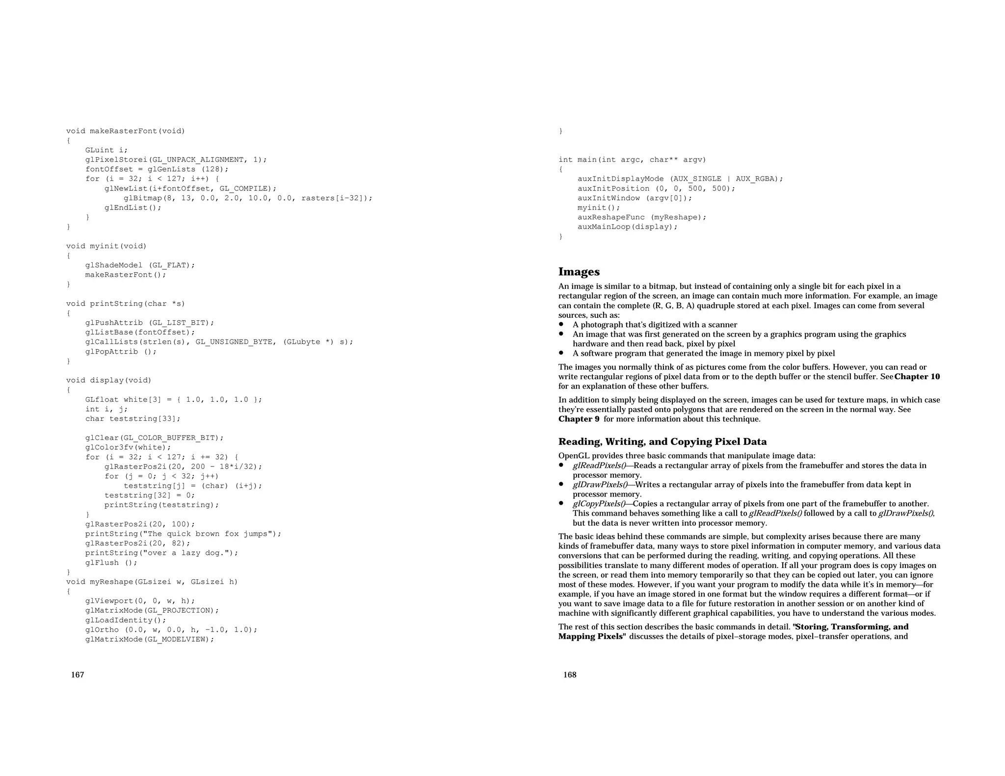void makeRasterFont(void) { GLuint i; glPixelStorei(GL_UNPACK_ALIGNMENT, 1); fontOffset = glGenLists (128); for (i = 32; i < 127; i++) { glNewList(i+fontOffset, GL_COMPILE); glBitmap(8, 13, 0.0, 2.0, 10.0, 0.0, rasters[i−32]); glEndList(); } } void myinit(void) { glShadeModel (GL_FLAT); makeRasterFont(); } void printString(char *s) { glPushAttrib (GL_LIST_BIT); glListBase(fontOffset); glCallLists(strlen(s), GL_UNSIGNED_BYTE, (GLubyte *) s); glPopAttrib (); } void display(void) { GLfloat white[3] = { 1.0, 1.0, 1.0 }; int i, j; char teststring[33]; glClear(GL_COLOR_BUFFER_BIT); glColor3fv(white); for (i = 32; i < 127; i += 32) { glRasterPos2i(20, 200 − 18*i/32); for (j = 0; j < 32; j++) teststring[j] = (char) (i+j); teststring[32] = 0; printString(teststring); } glRasterPos2i(20, 100); printString("The quick brown fox jumps"); glRasterPos2i(20, 82); printString("over a lazy dog."); glFlush (); } void myReshape(GLsizei w, GLsizei h) { glViewport(0, 0, w, h); glMatrixMode(GL_PROJECTION); glLoadIdentity(); glOrtho (0.0, w, 0.0, h, −1.0, 1.0); glMatrixMode(GL_MODELVIEW); 167 } int main(int argc, char** argv) { auxInitDisplayMode (AUX_SINGLE | AUX_RGBA); auxInitPosition (0, 0, 500, 500); auxInitWindow (argv[0]); myinit(); auxReshapeFunc (myReshape); auxMainLoop(display); } Images An image is similar to a bitmap, but instead of containing only a single bit for each pixel in a rectangular region of the screen, an image can contain much more information. For example, an image can contain the complete (R, G, B, A) quadruple stored at each pixel. Images can come from several sources, such as: • A photograph that’s digitized with a scanner • An image that was first generated on the screen by a graphics program using the graphics hardware and then read back, pixel by pixel • A software program that generated the image in memory pixel by pixel The images you normally think of as pictures come from the color buffers. However, you can read or write rectangular regions of pixel data from or to the depth buffer or the stencil buffer. SeeChapter 10 for an explanation of these other buffers. In addition to simply being displayed on the screen, images can be used for texture maps, in which case they’re essentially pasted onto polygons that are rendered on the screen in the normal way. See Chapter 9 for more information about this technique. Reading, Writing, and Copying Pixel Data OpenGL provides three basic commands that manipulate image data: • glReadPixels()Reads a rectangular array of pixels from the framebuffer and stores the data in processor memory. • glDrawPixels()Writes a rectangular array of pixels into the framebuffer from data kept in processor memory. • glCopyPixels()Copies a rectangular array of pixels from one part of the framebuffer to another. This command behaves something like a call to glReadPixels() followed by a call to glDrawPixels(), but the data is never written into processor memory. The basic ideas behind these commands are simple, but complexity arises because there are many kinds of framebuffer data, many ways to store pixel information in computer memory, and various data conversions that can be performed during the reading, writing, and copying operations. All these possibilities translate to many different modes of operation. If all your program does is copy images on the screen, or read them into memory temporarily so that they can be copied out later, you can ignore most of these modes. However, if you want your program to modify the data while it’s in memoryfor example, if you have an image stored in one format but the window requires a different formator if you want to save image data to a file for future restoration in another session or on another kind of machine with significantly different graphical capabilities, you have to understand the various modes. The rest of this section describes the basic commands in detail. "Storing, Transforming, and Mapping Pixels" discusses the details of pixel−storage modes, pixel−transfer operations, and 168 