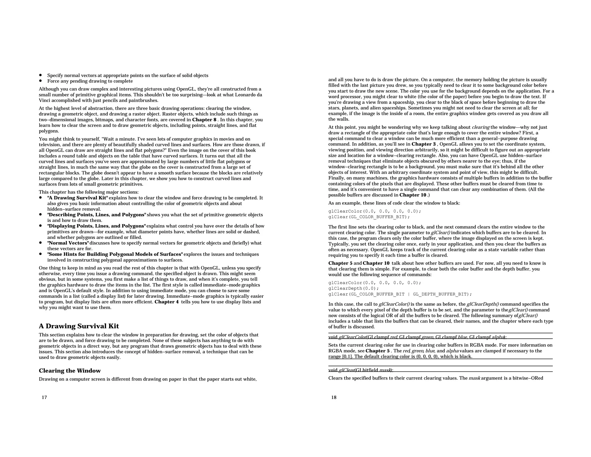 • Specify normal vectors at appropriate points on the surface of solid objects • Force any pending drawing to complete Although you can draw complex and interesting pictures using OpenGL, they’re all constructed from a small number of primitive graphical items. This shouldn’t be too surprisinglook at what Leonardo da Vinci accomplished with just pencils and paintbrushes. At the highest level of abstraction, there are three basic drawing operations: clearing the window, drawing a geometric object, and drawing a raster object. Raster objects, which include such things as two−dimensional images, bitmaps, and character fonts, are covered in Chapter 8 . In this chapter, you learn how to clear the screen and to draw geometric objects, including points, straight lines, and flat polygons. You might think to yourself, "Wait a minute. I’ve seen lots of computer graphics in movies and on television, and there are plenty of beautifully shaded curved lines and surfaces. How are those drawn, if all OpenGL can draw are straight lines and flat polygons?" Even the image on the cover of this book includes a round table and objects on the table that have curved surfaces. It turns out that all the curved lines and surfaces you’ve seen are approximated by large numbers of little flat polygons or straight lines, in much the same way that the globe on the cover is constructed from a large set of rectangular blocks. The globe doesn’t appear to have a smooth surface because the blocks are relatively large compared to the globe. Later in this chapter, we show you how to construct curved lines and surfaces from lots of small geometric primitives. This chapter has the following major sections: • "A Drawing Survival Kit" explains how to clear the window and force drawing to be completed. It also gives you basic information about controlling the color of geometric objects and about hidden−surface removal. • "Describing Points, Lines, and Polygons" shows you what the set of primitive geometric objects is and how to draw them. • "Displaying Points, Lines, and Polygons" explains what control you have over the details of how primitives are drawnfor example, what diameter points have, whether lines are solid or dashed, and whether polygons are outlined or filled. • "Normal Vectors" discusses how to specify normal vectors for geometric objects and (briefly) what these vectors are for. • "Some Hints for Building Polygonal Models of Surfaces" explores the issues and techniques involved in constructing polygonal approximations to surfaces. One thing to keep in mind as you read the rest of this chapter is that with OpenGL, unless you specify otherwise, every time you issue a drawing command, the specified object is drawn. This might seem obvious, but in some systems, you first make a list of things to draw, and when it’s complete, you tell the graphics hardware to draw the items in the list. The first style is called immediate−mode graphics and is OpenGL’s default style. In addition to using immediate mode, you can choose to save some commands in a list (called a display list) for later drawing. Immediate−mode graphics is typically easier to program, but display lists are often more efficient. Chapter 4 tells you how to use display lists and why you might want to use them. A Drawing Survival Kit This section explains how to clear the window in preparation for drawing, set the color of objects that are to be drawn, and force drawing to be completed. None of these subjects has anything to do with geometric objects in a direct way, but any program that draws geometric objects has to deal with these issues. This section also introduces the concept of hidden−surface removal, a technique that can be used to draw geometric objects easily. Clearing the Window Drawing on a computer screen is different from drawing on paper in that the paper starts out white, 17 and all you have to do is draw the picture. On a computer, the memory holding the picture is usually filled with the last picture you drew, so you typically need to clear it to some background color before you start to draw the new scene. The color you use for the background depends on the application. For a word processor, you might clear to white (the color of the paper) before you begin to draw the text. If you’re drawing a view from a spaceship, you clear to the black of space before beginning to draw the stars, planets, and alien spaceships. Sometimes you might not need to clear the screen at all; for example, if the image is the inside of a room, the entire graphics window gets covered as you draw all the walls. At this point, you might be wondering why we keep talking about clearing the windowwhy not just draw a rectangle of the appropriate color that’s large enough to cover the entire window? First, a special command to clear a window can be much more efficient than a general−purpose drawing command. In addition, as you’ll see in Chapter 3 , OpenGL allows you to set the coordinate system, viewing position, and viewing direction arbitrarily, so it might be difficult to figure out an appropriate size and location for a window−clearing rectangle. Also, you can have OpenGL use hidden−surface removal techniques that eliminate objects obscured by others nearer to the eye; thus, if the window−clearing rectangle is to be a background, you must make sure that it’s behind all the other objects of interest. With an arbitrary coordinate system and point of view, this might be difficult. Finally, on many machines, the graphics hardware consists of multiple buffers in addition to the buffer containing colors of the pixels that are displayed. These other buffers must be cleared from time to time, and it’s convenient to have a single command that can clear any combination of them. (All the possible buffers are discussed in Chapter 10 .) As an example, these lines of code clear the window to black: glClearColor(0.0, 0.0, 0.0, 0.0); glClear(GL_COLOR_BUFFER_BIT); The first line sets the clearing color to black, and the next command clears the entire window to the current clearing color. The single parameter to glClear() indicates which buffers are to be cleared. In this case, the program clears only the color buffer, where the image displayed on the screen is kept. Typically, you set the clearing color once, early in your application, and then you clear the buffers as often as necessary. OpenGL keeps track of the current clearing color as a state variable rather than requiring you to specify it each time a buffer is cleared. Chapter 5 and Chapter 10 talk about how other buffers are used. For now, all you need to know is that clearing them is simple. For example, to clear both the color buffer and the depth buffer, you would use the following sequence of commands: glClearColor(0.0, 0.0, 0.0, 0.0); glClearDepth(0.0); glClear(GL_COLOR_BUFFER_BIT | GL_DEPTH_BUFFER_BIT); In this case, the call to glClearColor() is the same as before, the glClearDepth() command specifies the value to which every pixel of the depth buffer is to be set, and the parameter to theglClear() command now consists of the logical OR of all the buffers to be cleared. The following summary ofglClear() includes a table that lists the buffers that can be cleared, their names, and the chapter where each type of buffer is discussed. void glClearColor(GLclampf red, GLclampf green, GLclampf blue, GLclampf alpha); Sets the current clearing color for use in clearing color buffers in RGBA mode. For more information on RGBA mode, see Chapter 5 . The red, green, blue, and alpha values are clamped if necessary to the range [0,1]. The default clearing color is (0, 0, 0, 0), which is black. void glClear(GLbitfield mask); Clears the specified buffers to their current clearing values. The mask argument is a bitwise−ORed 18 