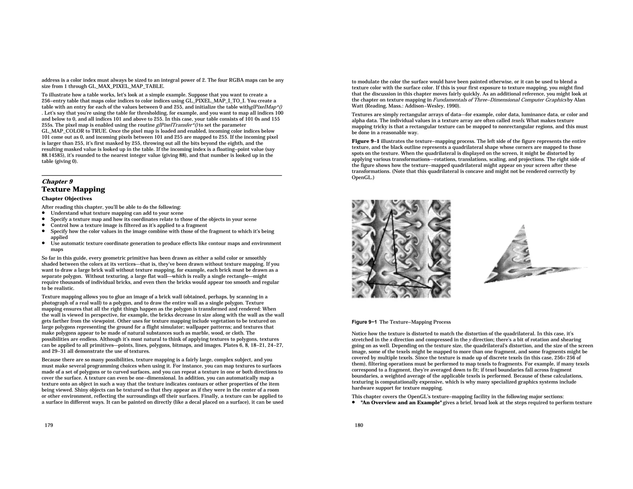 address is a color index must always be sized to an integral power of 2. The four RGBA maps can be any size from 1 through GL_MAX_PIXEL_MAP_TABLE. To illustrate how a table works, let’s look at a simple example. Suppose that you want to create a 256−entry table that maps color indices to color indices using GL_PIXEL_MAP_I_TO_I. You create a table with an entry for each of the values between 0 and 255, and initialize the table withglPixelMap*() . Let’s say that you’re using the table for thresholding, for example, and you want to map all indices 100 and below to 0, and all indices 101 and above to 255. In this case, your table consists of 101 0s and 155 255s. The pixel map is enabled using the routine glPixelTransfer*() to set the parameter GL_MAP_COLOR to TRUE. Once the pixel map is loaded and enabled, incoming color indices below 101 come out as 0, and incoming pixels between 101 and 255 are mapped to 255. If the incoming pixel is larger than 255, it’s first masked by 255, throwing out all the bits beyond the eighth, and the resulting masked value is looked up in the table. If the incoming index is a floating−point value (say 88.14585), it’s rounded to the nearest integer value (giving 88), and that number is looked up in the table (giving 0). Chapter 9 Texture Mapping Chapter Objectives After reading this chapter, you’ll be able to do the following: • Understand what texture mapping can add to your scene • Specify a texture map and how its coordinates relate to those of the objects in your scene • Control how a texture image is filtered as it’s applied to a fragment • Specify how the color values in the image combine with those of the fragment to which it’s being applied • Use automatic texture coordinate generation to produce effects like contour maps and environment maps So far in this guide, every geometric primitive has been drawn as either a solid color or smoothly shaded between the colors at its verticesthat is, they’ve been drawn without texture mapping. If you want to draw a large brick wall without texture mapping, for example, each brick must be drawn as a separate polygon. Without texturing, a large flat wallwhich is really a single rectanglemight require thousands of individual bricks, and even then the bricks would appear too smooth and regular to be realistic. Texture mapping allows you to glue an image of a brick wall (obtained, perhaps, by scanning in a photograph of a real wall) to a polygon, and to draw the entire wall as a single polygon. Texture mapping ensures that all the right things happen as the polygon is transformed and rendered: When the wall is viewed in perspective, for example, the bricks decrease in size along with the wall as the wall gets farther from the viewpoint. Other uses for texture mapping include vegetation to be textured on large polygons representing the ground for a flight simulator; wallpaper patterns; and textures that make polygons appear to be made of natural substances such as marble, wood, or cloth. The possibilities are endless. Although it’s most natural to think of applying textures to polygons, textures can be applied to all primitivespoints, lines, polygons, bitmaps, and images. Plates 6, 8, 18−21, 24−27, and 29−31 all demonstrate the use of textures. Because there are so many possibilities, texture mapping is a fairly large, complex subject, and you must make several programming choices when using it. For instance, you can map textures to surfaces made of a set of polygons or to curved surfaces, and you can repeat a texture in one or both directions to cover the surface. A texture can even be one−dimensional. In addition, you can automatically map a texture onto an object in such a way that the texture indicates contours or other properties of the item being viewed. Shiny objects can be textured so that they appear as if they were in the center of a room or other environment, reflecting the surroundings off their surfaces. Finally, a texture can be applied to a surface in different ways. It can be painted on directly (like a decal placed on a surface), it can be used 179 to modulate the color the surface would have been painted otherwise, or it can be used to blend a texture color with the surface color. If this is your first exposure to texture mapping, you might find that the discussion in this chapter moves fairly quickly. As an additional reference, you might look at the chapter on texture mapping in Fundamentals of Three−Dimensional Computer Graphics by Alan Watt (Reading, Mass.: Addison−Wesley, 1990). Textures are simply rectangular arrays of datafor example, color data, luminance data, or color and alpha data. The individual values in a texture array are often called texels. What makes texture mapping tricky is that a rectangular texture can be mapped to nonrectangular regions, and this must be done in a reasonable way. Figure 9−1 illustrates the texture−mapping process. The left side of the figure represents the entire texture, and the black outline represents a quadrilateral shape whose corners are mapped to those spots on the texture. When the quadrilateral is displayed on the screen, it might be distorted by applying various transformationsrotations, translations, scaling, and projections. The right side of the figure shows how the texture−mapped quadrilateral might appear on your screen after these transformations. (Note that this quadrilateral is concave and might not be rendered correctly by OpenGL.) Figure 9−1 The Texture−Mapping Process Notice how the texture is distorted to match the distortion of the quadrilateral. In this case, it’s stretched in the x direction and compressed in the y direction; there’s a bit of rotation and shearing going on as well. Depending on the texture size, the quadrilateral’s distortion, and the size of the screen image, some of the texels might be mapped to more than one fragment, and some fragments might be covered by multiple texels. Since the texture is made up of discrete texels (in this case, 256× 256 of them), filtering operations must be performed to map texels to fragments. For example, if many texels correspond to a fragment, they’re averaged down to fit; if texel boundaries fall across fragment boundaries, a weighted average of the applicable texels is performed. Because of these calculations, texturing is computationally expensive, which is why many specialized graphics systems include hardware support for texture mapping. This chapter covers the OpenGL’s texture−mapping facility in the following major sections: • "An Overview and an Example" gives a brief, broad look at the steps required to perform texture 180 