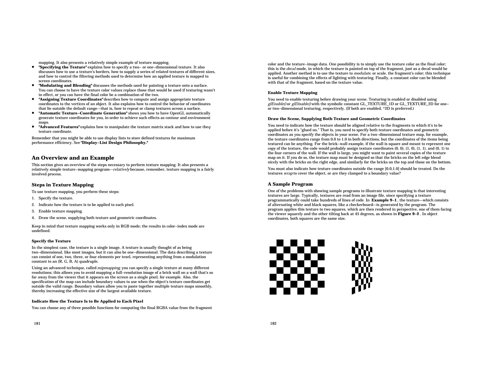 mapping. It also presents a relatively simple example of texture mapping. • "Specifying the Texture" explains how to specify a two− or one−dimensional texture. It also discusses how to use a texture’s borders, how to supply a series of related textures of different sizes, and how to control the filtering methods used to determine how an applied texture is mapped to screen coordinates. • "Modulating and Blending" discusses the methods used for painting a texture onto a surface. You can choose to have the texture color values replace those that would be used if texturing wasn’t in effect, or you can have the final color be a combination of the two. • "Assigning Texture Coordinates" describes how to compute and assign appropriate texture coordinates to the vertices of an object. It also explains how to control the behavior of coordinates that lie outside the default rangethat is, how to repeat or clamp textures across a surface. • "Automatic Texture−Coordinate Generation" shows you how to have OpenGL automatically generate texture coordinates for you, in order to achieve such effects as contour and environment maps. • "Advanced Features" explains how to manipulate the texture matrix stack and how to use theq texture coordinate. Remember that you might be able to use display lists to store defined textures for maximum performance efficiency. See "Display−List Design Philosophy." An Overview and an Example This section gives an overview of the steps necessary to perform texture mapping. It also presents a relatively simple texture−mapping programrelatively because, remember, texture mapping is a fairly involved process. Steps in Texture Mapping To use texture mapping, you perform these steps: 1. Specify the texture. 2. Indicate how the texture is to be applied to each pixel. 3. Enable texture mapping. 4. Draw the scene, supplying both texture and geometric coordinates. Keep in mind that texture mapping works only in RGB mode; the results in color−index mode are undefined. Specify the Texture In the simplest case, the texture is a single image. A texture is usually thought of as being two−dimensional, like most images, but it can also be one−dimensional. The data describing a texture can consist of one, two, three, or four elements per texel, representing anything from a modulation constant to an (R, G, B, A) quadruple. Using an advanced technique, called mipmapping, you can specify a single texture at many different resolutions; this allows you to avoid mapping a full−resolution image of a brick wall on a wall that’s so far away from the viewer that it appears on the screen as a single pixel, for example. Also, the specification of the map can include boundary values to use when the object’s texture coordinates get outside the valid range. Boundary values allow you to paste together multiple texture maps smoothly, thereby increasing the effective size of the largest available texture. Indicate How the Texture Is to Be Applied to Each Pixel You can choose any of three possible functions for computing the final RGBA value from the fragment 181 color and the texture−image data. One possibility is to simply use the texture color as the final color; this is the decal mode, in which the texture is painted on top of the fragment, just as a decal would be applied. Another method is to use the texture to modulate, or scale, the fragment’s color; this technique is useful for combining the effects of lighting with texturing. Finally, a constant color can be blended with that of the fragment, based on the texture value. Enable Texture Mapping You need to enable texturing before drawing your scene. Texturing is enabled or disabled using glEnable() or glDisable() with the symbolic constant GL_TEXTURE_1D or GL_TEXTURE_2D for one− or two−dimensional texturing, respectively. (If both are enabled, *2D is preferred.) Draw the Scene, Supplying Both Texture and Geometric Coordinates You need to indicate how the texture should be aligned relative to the fragments to which it’s to be applied before it’s "glued on." That is, you need to specify both texture coordinates and geometric coordinates as you specify the objects in your scene. For a two−dimensional texture map, for example, the texture coordinates range from 0.0 to 1.0 in both directions, but the coordinates of the items being textured can be anything. For the brick−wall example, if the wall is square and meant to represent one copy of the texture, the code would probably assign texture coordinates (0, 0), (1, 0), (1, 1), and (0, 1) to the four corners of the wall. If the wall is large, you might want to paint several copies of the texture map on it. If you do so, the texture map must be designed so that the bricks on the left edge blend nicely with the bricks on the right edge, and similarly for the bricks on the top and those on the bottom. You must also indicate how texture coordinates outside the range [0.0,1.0] should be treated. Do the textures wrap to cover the object, or are they clamped to a boundary value? A Sample Program One of the problems with showing sample programs to illustrate texture mapping is that interesting textures are large. Typically, textures are read from an image file, since specifying a texture programmatically could take hundreds of lines of code. In Example 9−1 , the texturewhich consists of alternating white and black squares, like a checkerboardis generated by the program. The program applies this texture to two squares, which are then rendered in perspective, one of them facing the viewer squarely and the other tilting back at 45 degrees, as shown in Figure 9−2 . In object coordinates, both squares are the same size. 182 