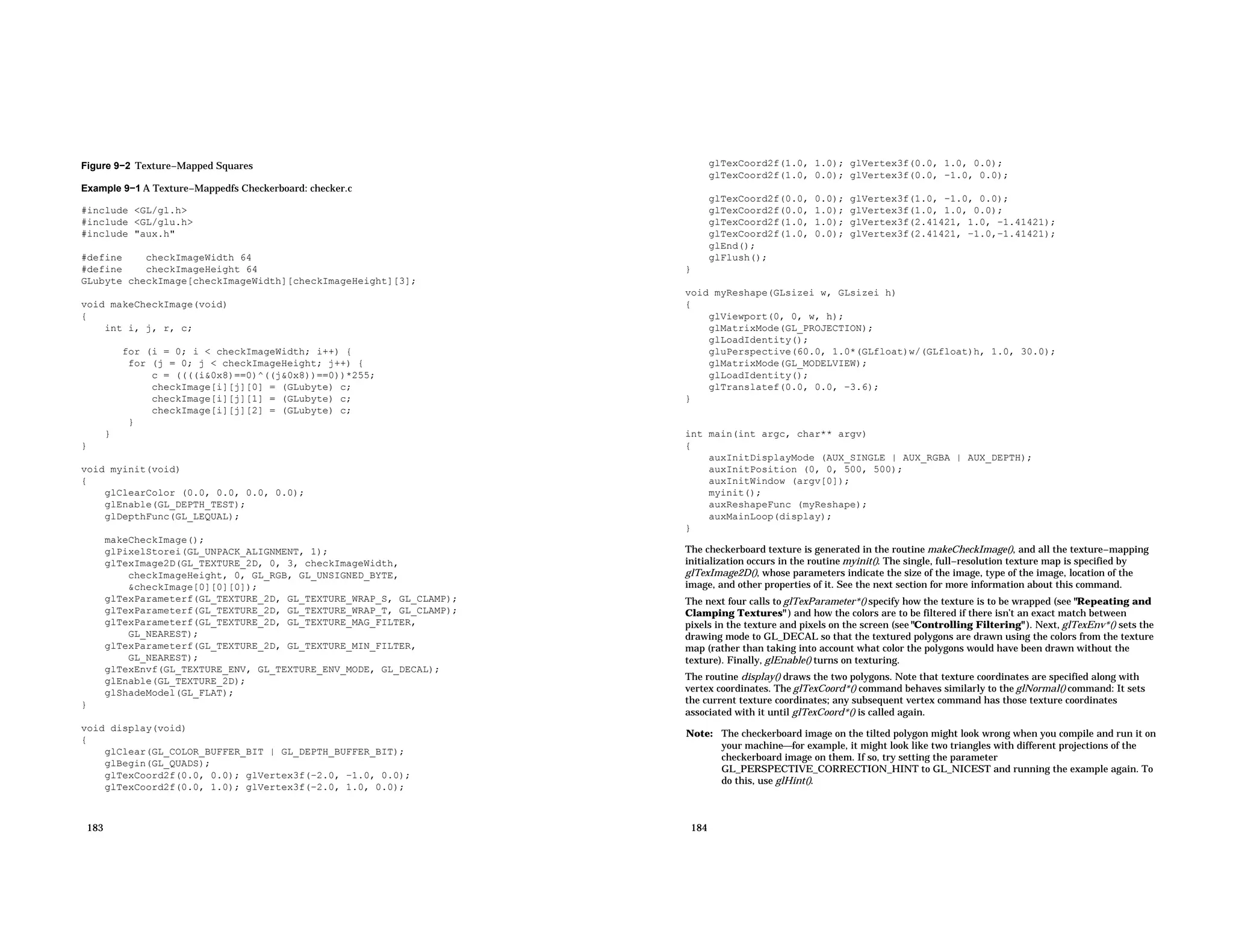 Figure 9−2 Texture−Mapped Squares Example 9−1 A Texture−Mappedfs Checkerboard: checker.c #include <GL/gl.h> #include <GL/glu.h> #include "aux.h" #define checkImageWidth 64 #define checkImageHeight 64 GLubyte checkImage[checkImageWidth][checkImageHeight][3]; void makeCheckImage(void) { int i, j, r, c; for (i = 0; i < checkImageWidth; i++) { for (j = 0; j < checkImageHeight; j++) { c = ((((i&0x8)==0)^((j&0x8))==0))*255; checkImage[i][j][0] = (GLubyte) c; checkImage[i][j][1] = (GLubyte) c; checkImage[i][j][2] = (GLubyte) c; } } } void myinit(void) { glClearColor (0.0, 0.0, 0.0, 0.0); glEnable(GL_DEPTH_TEST); glDepthFunc(GL_LEQUAL); makeCheckImage(); glPixelStorei(GL_UNPACK_ALIGNMENT, 1); glTexImage2D(GL_TEXTURE_2D, 0, 3, checkImageWidth, checkImageHeight, 0, GL_RGB, GL_UNSIGNED_BYTE, &checkImage[0][0][0]); glTexParameterf(GL_TEXTURE_2D, GL_TEXTURE_WRAP_S, GL_CLAMP); glTexParameterf(GL_TEXTURE_2D, GL_TEXTURE_WRAP_T, GL_CLAMP); glTexParameterf(GL_TEXTURE_2D, GL_TEXTURE_MAG_FILTER, GL_NEAREST); glTexParameterf(GL_TEXTURE_2D, GL_TEXTURE_MIN_FILTER, GL_NEAREST); glTexEnvf(GL_TEXTURE_ENV, GL_TEXTURE_ENV_MODE, GL_DECAL); glEnable(GL_TEXTURE_2D); glShadeModel(GL_FLAT); } void display(void) { glClear(GL_COLOR_BUFFER_BIT | GL_DEPTH_BUFFER_BIT); glBegin(GL_QUADS); glTexCoord2f(0.0, 0.0); glVertex3f(−2.0, −1.0, 0.0); glTexCoord2f(0.0, 1.0); glVertex3f(−2.0, 1.0, 0.0); 183 glTexCoord2f(1.0, 1.0); glVertex3f(0.0, 1.0, 0.0); glTexCoord2f(1.0, 0.0); glVertex3f(0.0, −1.0, 0.0); glTexCoord2f(0.0, 0.0); glVertex3f(1.0, −1.0, 0.0); glTexCoord2f(0.0, 1.0); glVertex3f(1.0, 1.0, 0.0); glTexCoord2f(1.0, 1.0); glVertex3f(2.41421, 1.0, −1.41421); glTexCoord2f(1.0, 0.0); glVertex3f(2.41421, −1.0,−1.41421); glEnd(); glFlush(); } void myReshape(GLsizei w, GLsizei h) { glViewport(0, 0, w, h); glMatrixMode(GL_PROJECTION); glLoadIdentity(); gluPerspective(60.0, 1.0*(GLfloat)w/(GLfloat)h, 1.0, 30.0); glMatrixMode(GL_MODELVIEW); glLoadIdentity(); glTranslatef(0.0, 0.0, −3.6); } int main(int argc, char** argv) { auxInitDisplayMode (AUX_SINGLE | AUX_RGBA | AUX_DEPTH); auxInitPosition (0, 0, 500, 500); auxInitWindow (argv[0]); myinit(); auxReshapeFunc (myReshape); auxMainLoop(display); } The checkerboard texture is generated in the routine makeCheckImage(), and all the texture−mapping initialization occurs in the routine myinit(). The single, full−resolution texture map is specified by glTexImage2D(), whose parameters indicate the size of the image, type of the image, location of the image, and other properties of it. See the next section for more information about this command. The next four calls to glTexParameter*() specify how the texture is to be wrapped (see "Repeating and Clamping Textures" ) and how the colors are to be filtered if there isn’t an exact match between pixels in the texture and pixels on the screen (see "Controlling Filtering" ). Next, glTexEnv*() sets the drawing mode to GL_DECAL so that the textured polygons are drawn using the colors from the texture map (rather than taking into account what color the polygons would have been drawn without the texture). Finally, glEnable() turns on texturing. The routine display() draws the two polygons. Note that texture coordinates are specified along with vertex coordinates. The glTexCoord*() command behaves similarly to the glNormal() command: It sets the current texture coordinates; any subsequent vertex command has those texture coordinates associated with it until glTexCoord*() is called again. Note: The checkerboard image on the tilted polygon might look wrong when you compile and run it on your machinefor example, it might look like two triangles with different projections of the checkerboard image on them. If so, try setting the parameter GL_PERSPECTIVE_CORRECTION_HINT to GL_NICEST and running the example again. To do this, use glHint(). 184 