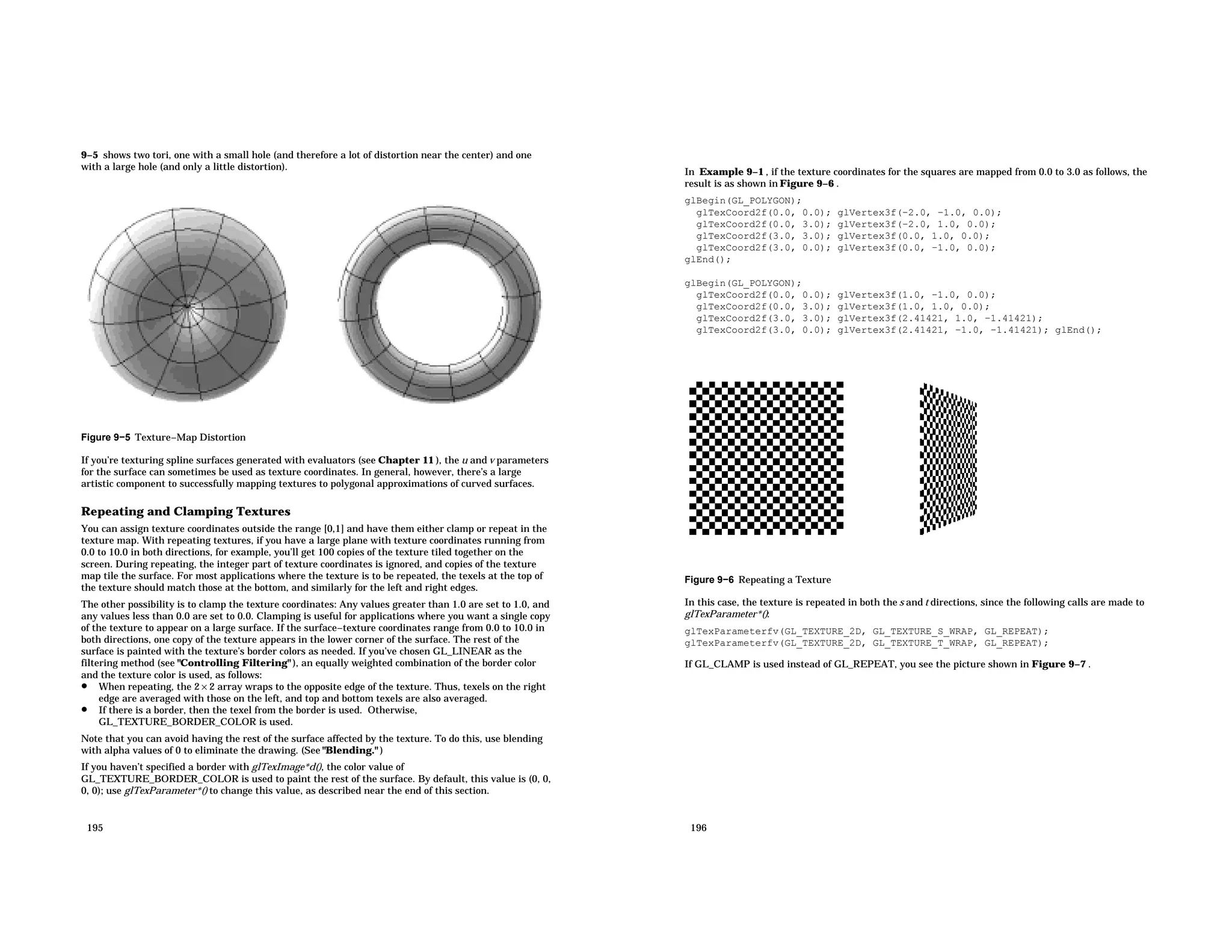 9−5 shows two tori, one with a small hole (and therefore a lot of distortion near the center) and one with a large hole (and only a little distortion). Figure 9−5 Texture−Map Distortion If you’re texturing spline surfaces generated with evaluators (see Chapter 11 ), the u and v parameters for the surface can sometimes be used as texture coordinates. In general, however, there’s a large artistic component to successfully mapping textures to polygonal approximations of curved surfaces. Repeating and Clamping Textures You can assign texture coordinates outside the range [0,1] and have them either clamp or repeat in the texture map. With repeating textures, if you have a large plane with texture coordinates running from 0.0 to 10.0 in both directions, for example, you’ll get 100 copies of the texture tiled together on the screen. During repeating, the integer part of texture coordinates is ignored, and copies of the texture map tile the surface. For most applications where the texture is to be repeated, the texels at the top of the texture should match those at the bottom, and similarly for the left and right edges. The other possibility is to clamp the texture coordinates: Any values greater than 1.0 are set to 1.0, and any values less than 0.0 are set to 0.0. Clamping is useful for applications where you want a single copy of the texture to appear on a large surface. If the surface−texture coordinates range from 0.0 to 10.0 in both directions, one copy of the texture appears in the lower corner of the surface. The rest of the surface is painted with the texture’s border colors as needed. If you’ve chosen GL_LINEAR as the filtering method (see "Controlling Filtering" ), an equally weighted combination of the border color and the texture color is used, as follows: • When repeating, the 2 × 2 array wraps to the opposite edge of the texture. Thus, texels on the right edge are averaged with those on the left, and top and bottom texels are also averaged. • If there is a border, then the texel from the border is used. Otherwise, GL_TEXTURE_BORDER_COLOR is used. Note that you can avoid having the rest of the surface affected by the texture. To do this, use blending with alpha values of 0 to eliminate the drawing. (See "Blending." ) If you haven’t specified a border with glTexImage*d(), the color value of GL_TEXTURE_BORDER_COLOR is used to paint the rest of the surface. By default, this value is (0, 0, 0, 0); use glTexParameter*() to change this value, as described near the end of this section. 195 In Example 9−1 , if the texture coordinates for the squares are mapped from 0.0 to 3.0 as follows, the result is as shown in Figure 9−6 . glBegin(GL_POLYGON); glTexCoord2f(0.0, 0.0); glVertex3f(−2.0, −1.0, 0.0); glTexCoord2f(0.0, 3.0); glVertex3f(−2.0, 1.0, 0.0); glTexCoord2f(3.0, 3.0); glVertex3f(0.0, 1.0, 0.0); glTexCoord2f(3.0, 0.0); glVertex3f(0.0, −1.0, 0.0); glEnd(); glBegin(GL_POLYGON); glTexCoord2f(0.0, 0.0); glVertex3f(1.0, −1.0, 0.0); glTexCoord2f(0.0, 3.0); glVertex3f(1.0, 1.0, 0.0); glTexCoord2f(3.0, 3.0); glVertex3f(2.41421, 1.0, −1.41421); glTexCoord2f(3.0, 0.0); glVertex3f(2.41421, −1.0, −1.41421); glEnd(); Figure 9−6 Repeating a Texture In this case, the texture is repeated in both the s and t directions, since the following calls are made to glTexParameter*(): glTexParameterfv(GL_TEXTURE_2D, GL_TEXTURE_S_WRAP, GL_REPEAT); glTexParameterfv(GL_TEXTURE_2D, GL_TEXTURE_T_WRAP, GL_REPEAT); If GL_CLAMP is used instead of GL_REPEAT, you see the picture shown in Figure 9−7 . 196 