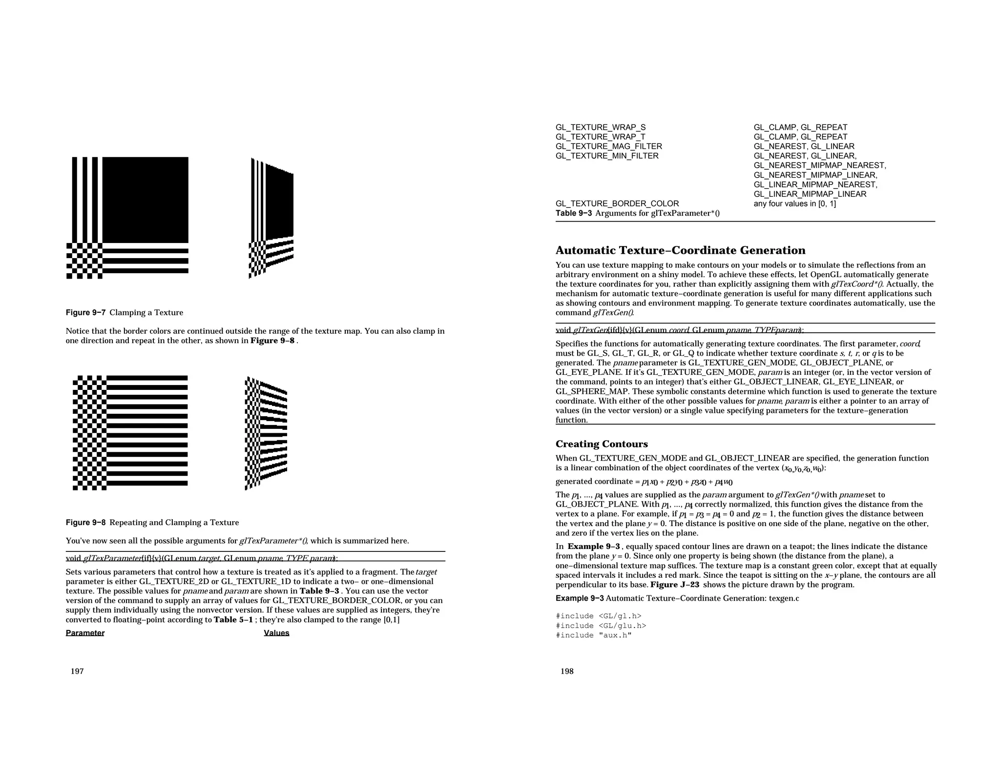 Figure 9−7 Clamping a Texture Notice that the border colors are continued outside the range of the texture map. You can also clamp in one direction and repeat in the other, as shown in Figure 9−8 . Figure 9−8 Repeating and Clamping a Texture You’ve now seen all the possible arguments for glTexParameter*(), which is summarized here. void glTexParameter{if}{v}(GLenum target, GLenum pname, TYPE param); Sets various parameters that control how a texture is treated as it’s applied to a fragment. Thetarget parameter is either GL_TEXTURE_2D or GL_TEXTURE_1D to indicate a two− or one−dimensional texture. The possible values for pname and param are shown in Table 9−3 . You can use the vector version of the command to supply an array of values for GL_TEXTURE_BORDER_COLOR, or you can supply them individually using the nonvector version. If these values are supplied as integers, they’re converted to floating−point according to Table 5−1 ; they’re also clamped to the range [0,1] Parameter Values 197 GL_TEXTURE_WRAP_S GL_CLAMP, GL_REPEAT GL_TEXTURE_WRAP_T GL_CLAMP, GL_REPEAT GL_TEXTURE_MAG_FILTER GL_NEAREST, GL_LINEAR GL_TEXTURE_MIN_FILTER GL_NEAREST, GL_LINEAR, GL_NEAREST_MIPMAP_NEAREST, GL_NEAREST_MIPMAP_LINEAR, GL_LINEAR_MIPMAP_NEAREST, GL_LINEAR_MIPMAP_LINEAR GL_TEXTURE_BORDER_COLOR any four values in [0, 1] Table 9−3 Arguments for glTexParameter*() Automatic Texture−Coordinate Generation You can use texture mapping to make contours on your models or to simulate the reflections from an arbitrary environment on a shiny model. To achieve these effects, let OpenGL automatically generate the texture coordinates for you, rather than explicitly assigning them with glTexCoord*(). Actually, the mechanism for automatic texture−coordinate generation is useful for many different applications such as showing contours and environment mapping. To generate texture coordinates automatically, use the command glTexGen(). void glTexGen{ifd}{v}(GLenum coord, GLenum pname, TYPEparam); Specifies the functions for automatically generating texture coordinates. The first parameter,coord, must be GL_S, GL_T, GL_R, or GL_Q to indicate whether texture coordinate s, t, r, or q is to be generated. The pname parameter is GL_TEXTURE_GEN_MODE, GL_OBJECT_PLANE, or GL_EYE_PLANE. If it’s GL_TEXTURE_GEN_MODE, param is an integer (or, in the vector version of the command, points to an integer) that’s either GL_OBJECT_LINEAR, GL_EYE_LINEAR, or GL_SPHERE_MAP. These symbolic constants determine which function is used to generate the texture coordinate. With either of the other possible values for pname, param is either a pointer to an array of values (in the vector version) or a single value specifying parameters for the texture−generation function. Creating Contours When GL_TEXTURE_GEN_MODE and GL_OBJECT_LINEAR are specified, the generation function is a linear combination of the object coordinates of the vertex (xo,yo,zo,wo): generated coordinate = p1x0 + p2y0 + p3z0 + p4w0 The p1, ..., p4 values are supplied as the param argument to glTexGen*() with pname set to GL_OBJECT_PLANE. With p1, ..., p4 correctly normalized, this function gives the distance from the vertex to a plane. For example, if p1 = p3 = p4 = 0 and p2 = 1, the function gives the distance between the vertex and the plane y = 0. The distance is positive on one side of the plane, negative on the other, and zero if the vertex lies on the plane. In Example 9−3 , equally spaced contour lines are drawn on a teapot; the lines indicate the distance from the plane y = 0. Since only one property is being shown (the distance from the plane), a one−dimensional texture map suffices. The texture map is a constant green color, except that at equally spaced intervals it includes a red mark. Since the teapot is sitting on the x−y plane, the contours are all perpendicular to its base. Figure J−23 shows the picture drawn by the program. Example 9−3 Automatic Texture−Coordinate Generation: texgen.c #include <GL/gl.h> #include <GL/glu.h> #include "aux.h" 198 
