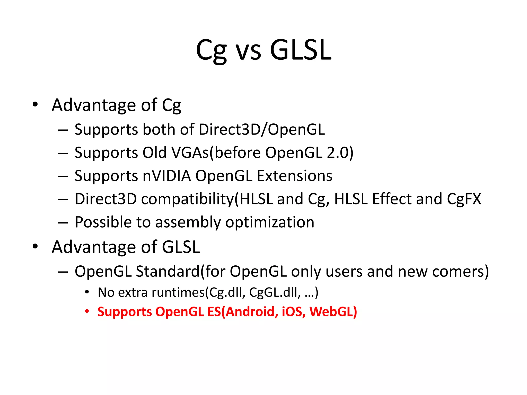 Cg vs GLSL
• Advantage of Cg
– Supports both of Direct3D/OpenGL
– Supports Old VGAs(before OpenGL 2.0)
– Supports nVIDIA OpenGL Extensions
– Direct3D compatibility(HLSL and Cg, HLSL Effect and CgFX
– Possible to assembly optimization
• Advantage of GLSL
– OpenGL Standard(for OpenGL only users and new comers)
• No extra runtimes(Cg.dll, CgGL.dll, …)
• Supports OpenGL ES(Android, iOS, WebGL)
 