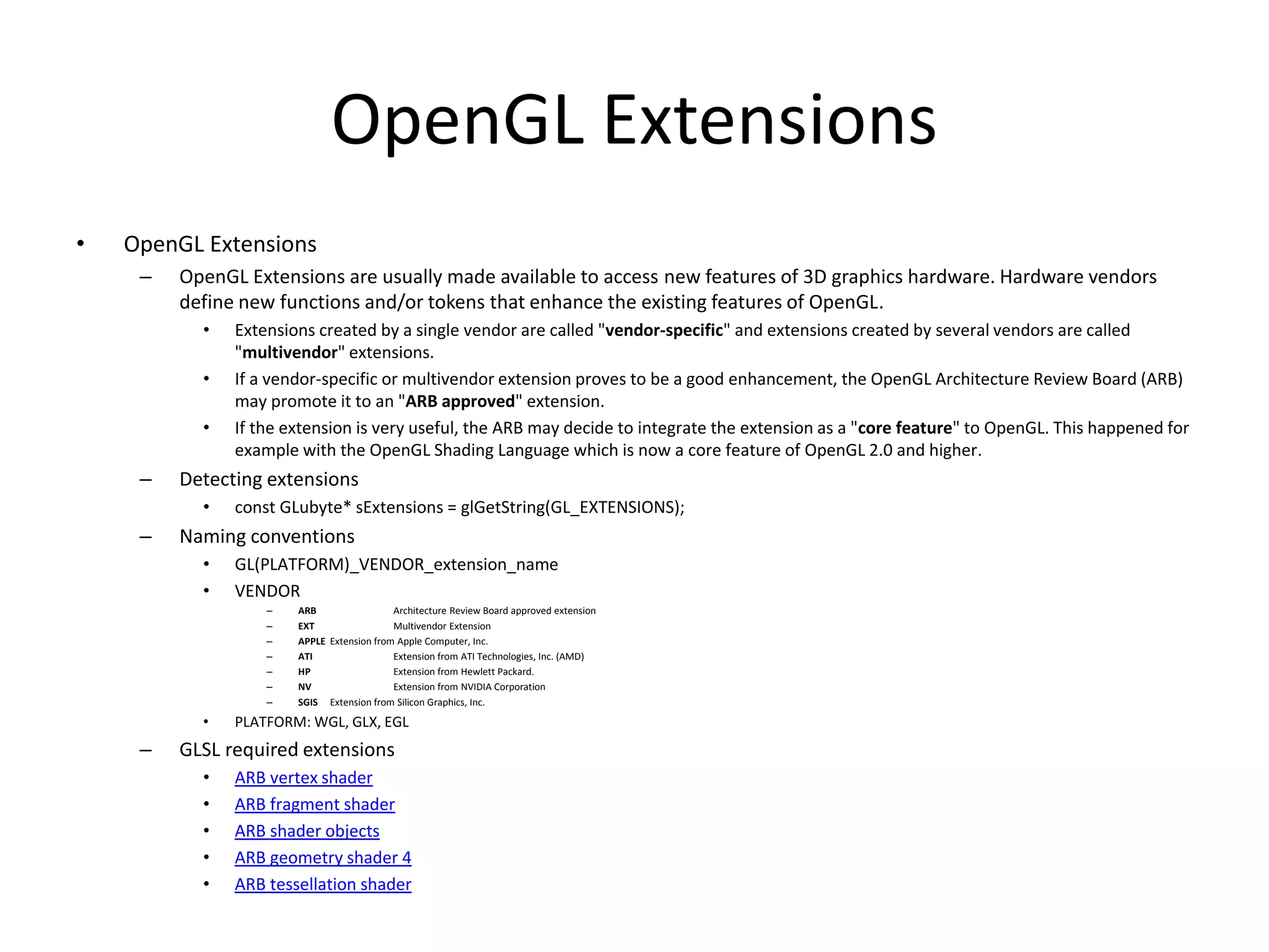 OpenGL Extensions
• OpenGL Extensions
– OpenGL Extensions are usually made available to access new features of 3D graphics hardware. Hardware vendors
define new functions and/or tokens that enhance the existing features of OpenGL.
• Extensions created by a single vendor are called "vendor-specific" and extensions created by several vendors are called
"multivendor" extensions.
• If a vendor-specific or multivendor extension proves to be a good enhancement, the OpenGL Architecture Review Board (ARB)
may promote it to an "ARB approved" extension.
• If the extension is very useful, the ARB may decide to integrate the extension as a "core feature" to OpenGL. This happened for
example with the OpenGL Shading Language which is now a core feature of OpenGL 2.0 and higher.
– Detecting extensions
• const GLubyte* sExtensions = glGetString(GL_EXTENSIONS);
– Naming conventions
• GL(PLATFORM)_VENDOR_extension_name
• VENDOR
– ARB Architecture Review Board approved extension
– EXT Multivendor Extension
– APPLE Extension from Apple Computer, Inc.
– ATI Extension from ATI Technologies, Inc. (AMD)
– HP Extension from Hewlett Packard.
– NV Extension from NVIDIA Corporation
– SGIS Extension from Silicon Graphics, Inc.
• PLATFORM: WGL, GLX, EGL
– GLSL required extensions
• ARB vertex shader
• ARB fragment shader
• ARB shader objects
• ARB geometry shader 4
• ARB tessellation shader
 