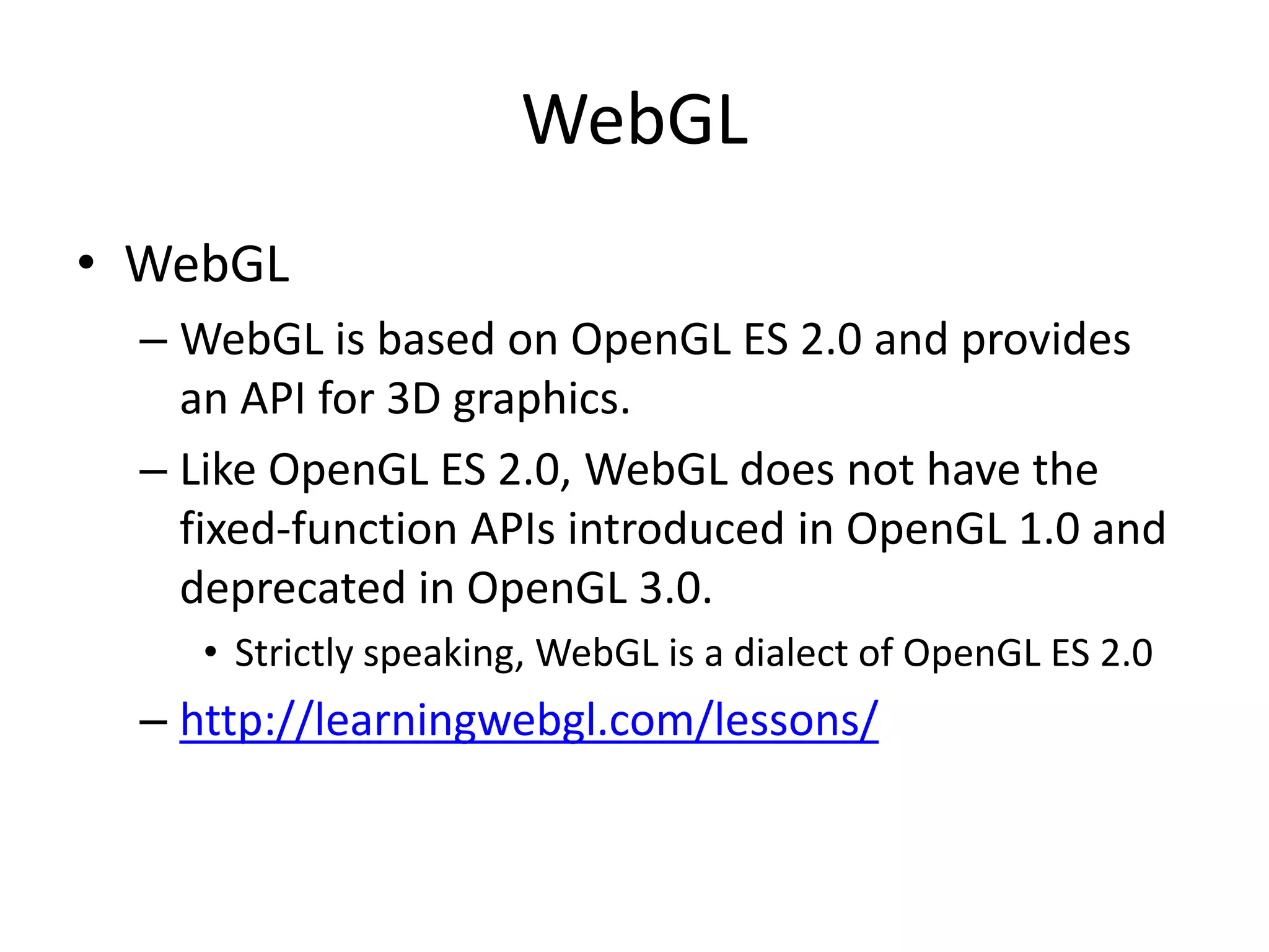 WebGL
• WebGL
– WebGL is based on OpenGL ES 2.0 and provides
an API for 3D graphics.
– Like OpenGL ES 2.0, WebGL does not have the
fixed-function APIs introduced in OpenGL 1.0 and
deprecated in OpenGL 3.0.
• Strictly speaking, WebGL is a dialect of OpenGL ES 2.0
– http://learningwebgl.com/lessons/
 