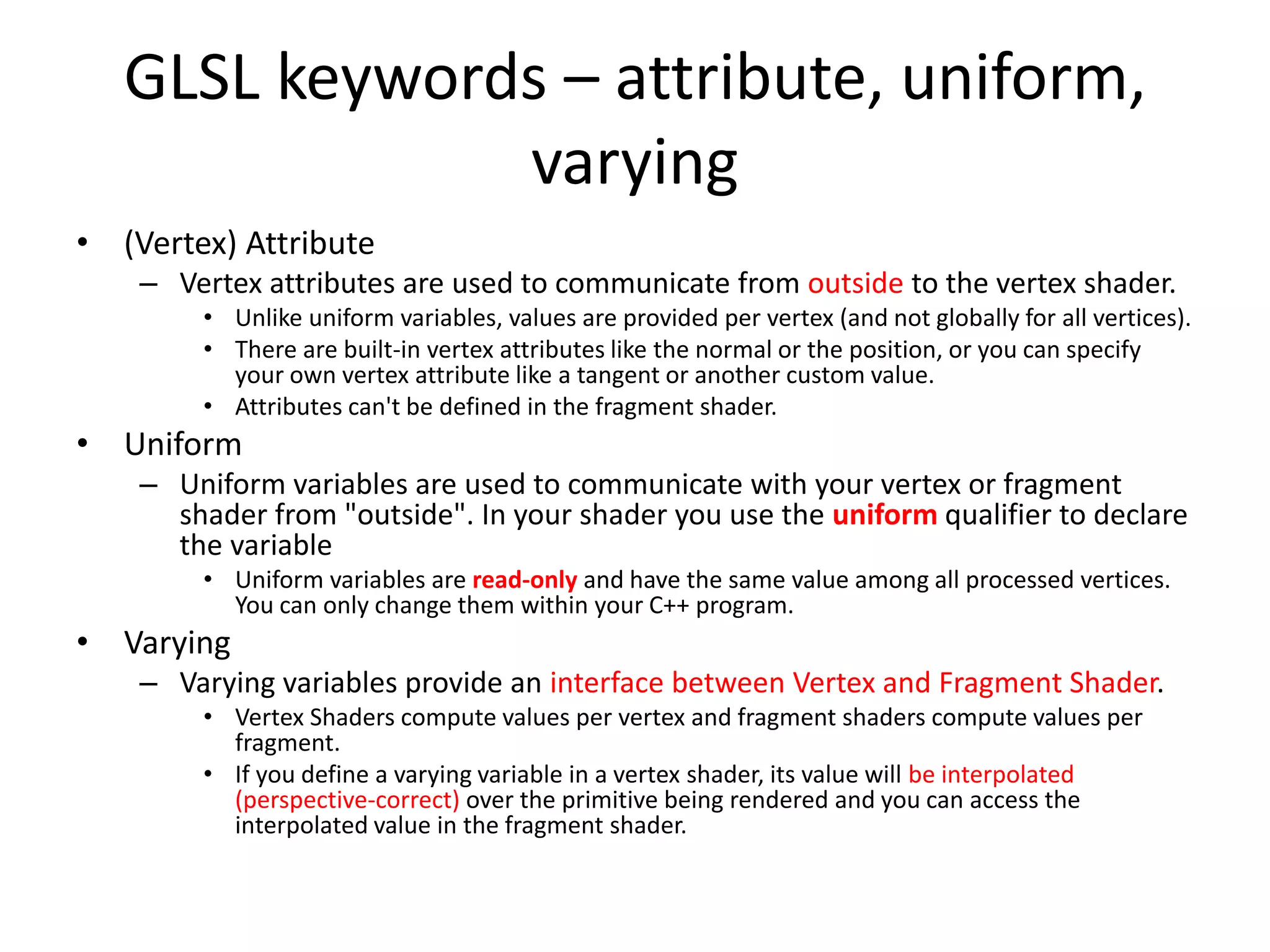 GLSL keywords – attribute, uniform,
varying
• (Vertex) Attribute
– Vertex attributes are used to communicate from outside to the vertex shader.
• Unlike uniform variables, values are provided per vertex (and not globally for all vertices).
• There are built-in vertex attributes like the normal or the position, or you can specify
your own vertex attribute like a tangent or another custom value.
• Attributes can't be defined in the fragment shader.
• Uniform
– Uniform variables are used to communicate with your vertex or fragment
shader from "outside". In your shader you use the uniform qualifier to declare
the variable
• Uniform variables are read-only and have the same value among all processed vertices.
You can only change them within your C++ program.
• Varying
– Varying variables provide an interface between Vertex and Fragment Shader.
• Vertex Shaders compute values per vertex and fragment shaders compute values per
fragment.
• If you define a varying variable in a vertex shader, its value will be interpolated
(perspective-correct) over the primitive being rendered and you can access the
interpolated value in the fragment shader.
 
