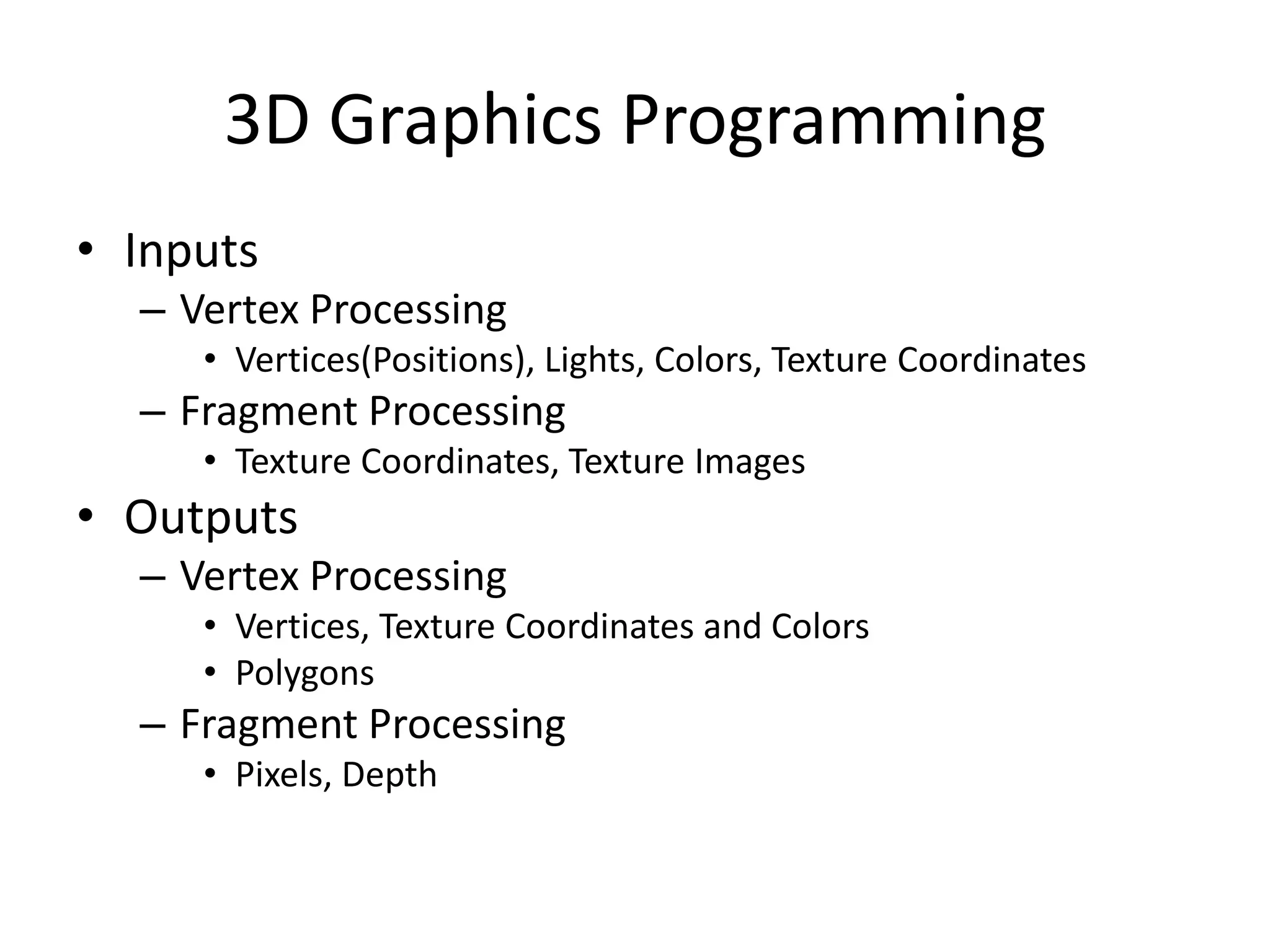 3D Graphics Programming
• Inputs
– Vertex Processing
• Vertices(Positions), Lights, Colors, Texture Coordinates
– Fragment Processing
• Texture Coordinates, Texture Images
• Outputs
– Vertex Processing
• Vertices, Texture Coordinates and Colors
• Polygons
– Fragment Processing
• Pixels, Depth
 
