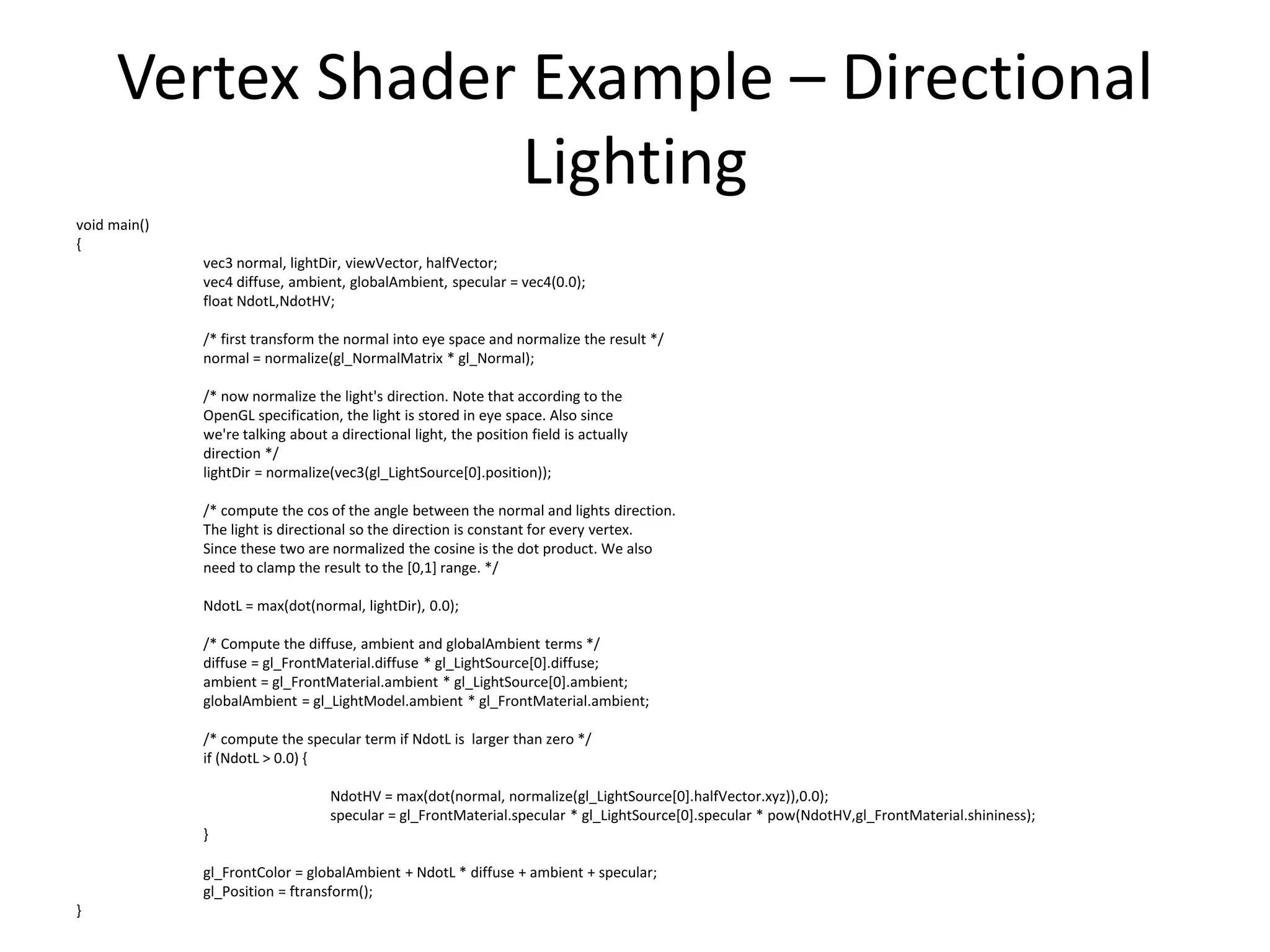 Vertex Shader Example – Directional
Lighting
void main()
{
vec3 normal, lightDir, viewVector, halfVector;
vec4 diffuse, ambient, globalAmbient, specular = vec4(0.0);
float NdotL,NdotHV;
/* first transform the normal into eye space and normalize the result */
normal = normalize(gl_NormalMatrix * gl_Normal);
/* now normalize the light's direction. Note that according to the
OpenGL specification, the light is stored in eye space. Also since
we're talking about a directional light, the position field is actually
direction */
lightDir = normalize(vec3(gl_LightSource[0].position));
/* compute the cos of the angle between the normal and lights direction.
The light is directional so the direction is constant for every vertex.
Since these two are normalized the cosine is the dot product. We also
need to clamp the result to the [0,1] range. */
NdotL = max(dot(normal, lightDir), 0.0);
/* Compute the diffuse, ambient and globalAmbient terms */
diffuse = gl_FrontMaterial.diffuse * gl_LightSource[0].diffuse;
ambient = gl_FrontMaterial.ambient * gl_LightSource[0].ambient;
globalAmbient = gl_LightModel.ambient * gl_FrontMaterial.ambient;
/* compute the specular term if NdotL is larger than zero */
if (NdotL > 0.0) {
NdotHV = max(dot(normal, normalize(gl_LightSource[0].halfVector.xyz)),0.0);
specular = gl_FrontMaterial.specular * gl_LightSource[0].specular * pow(NdotHV,gl_FrontMaterial.shininess);
}
gl_FrontColor = globalAmbient + NdotL * diffuse + ambient + specular;
gl_Position = ftransform();
}
 
