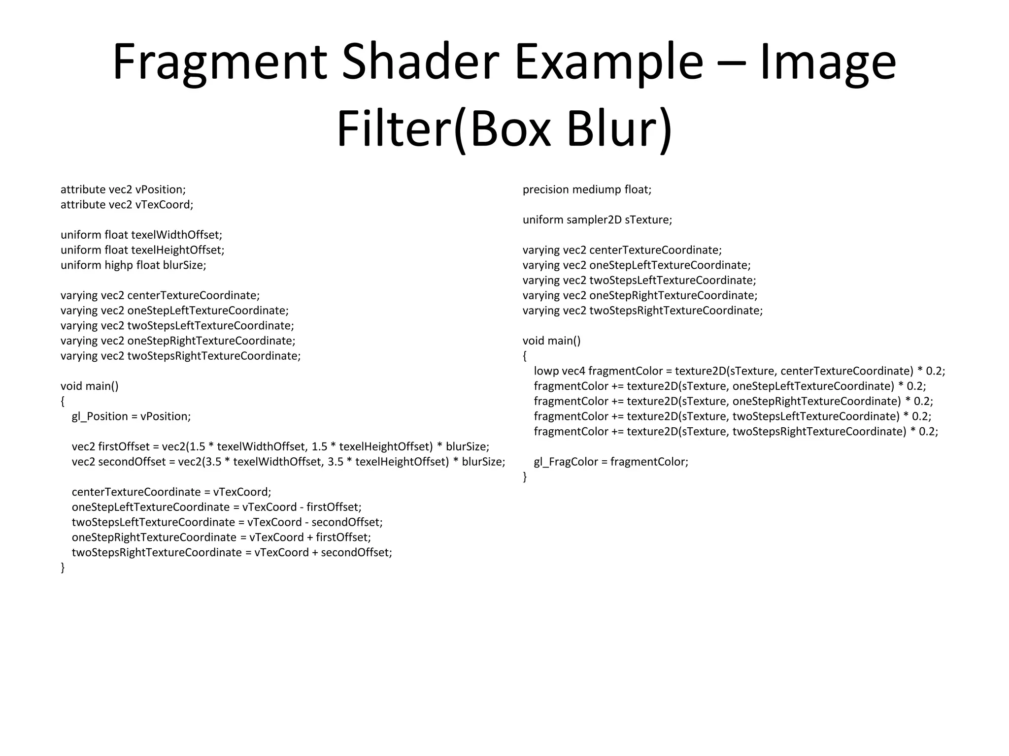 Fragment Shader Example – Image
Filter(Box Blur)
attribute vec2 vPosition;
attribute vec2 vTexCoord;
uniform float texelWidthOffset;
uniform float texelHeightOffset;
uniform highp float blurSize;
varying vec2 centerTextureCoordinate;
varying vec2 oneStepLeftTextureCoordinate;
varying vec2 twoStepsLeftTextureCoordinate;
varying vec2 oneStepRightTextureCoordinate;
varying vec2 twoStepsRightTextureCoordinate;
void main()
{
gl_Position = vPosition;
vec2 firstOffset = vec2(1.5 * texelWidthOffset, 1.5 * texelHeightOffset) * blurSize;
vec2 secondOffset = vec2(3.5 * texelWidthOffset, 3.5 * texelHeightOffset) * blurSize;
centerTextureCoordinate = vTexCoord;
oneStepLeftTextureCoordinate = vTexCoord - firstOffset;
twoStepsLeftTextureCoordinate = vTexCoord - secondOffset;
oneStepRightTextureCoordinate = vTexCoord + firstOffset;
twoStepsRightTextureCoordinate = vTexCoord + secondOffset;
}
precision mediump float;
uniform sampler2D sTexture;
varying vec2 centerTextureCoordinate;
varying vec2 oneStepLeftTextureCoordinate;
varying vec2 twoStepsLeftTextureCoordinate;
varying vec2 oneStepRightTextureCoordinate;
varying vec2 twoStepsRightTextureCoordinate;
void main()
{
lowp vec4 fragmentColor = texture2D(sTexture, centerTextureCoordinate) * 0.2;
fragmentColor += texture2D(sTexture, oneStepLeftTextureCoordinate) * 0.2;
fragmentColor += texture2D(sTexture, oneStepRightTextureCoordinate) * 0.2;
fragmentColor += texture2D(sTexture, twoStepsLeftTextureCoordinate) * 0.2;
fragmentColor += texture2D(sTexture, twoStepsRightTextureCoordinate) * 0.2;
gl_FragColor = fragmentColor;
}
 