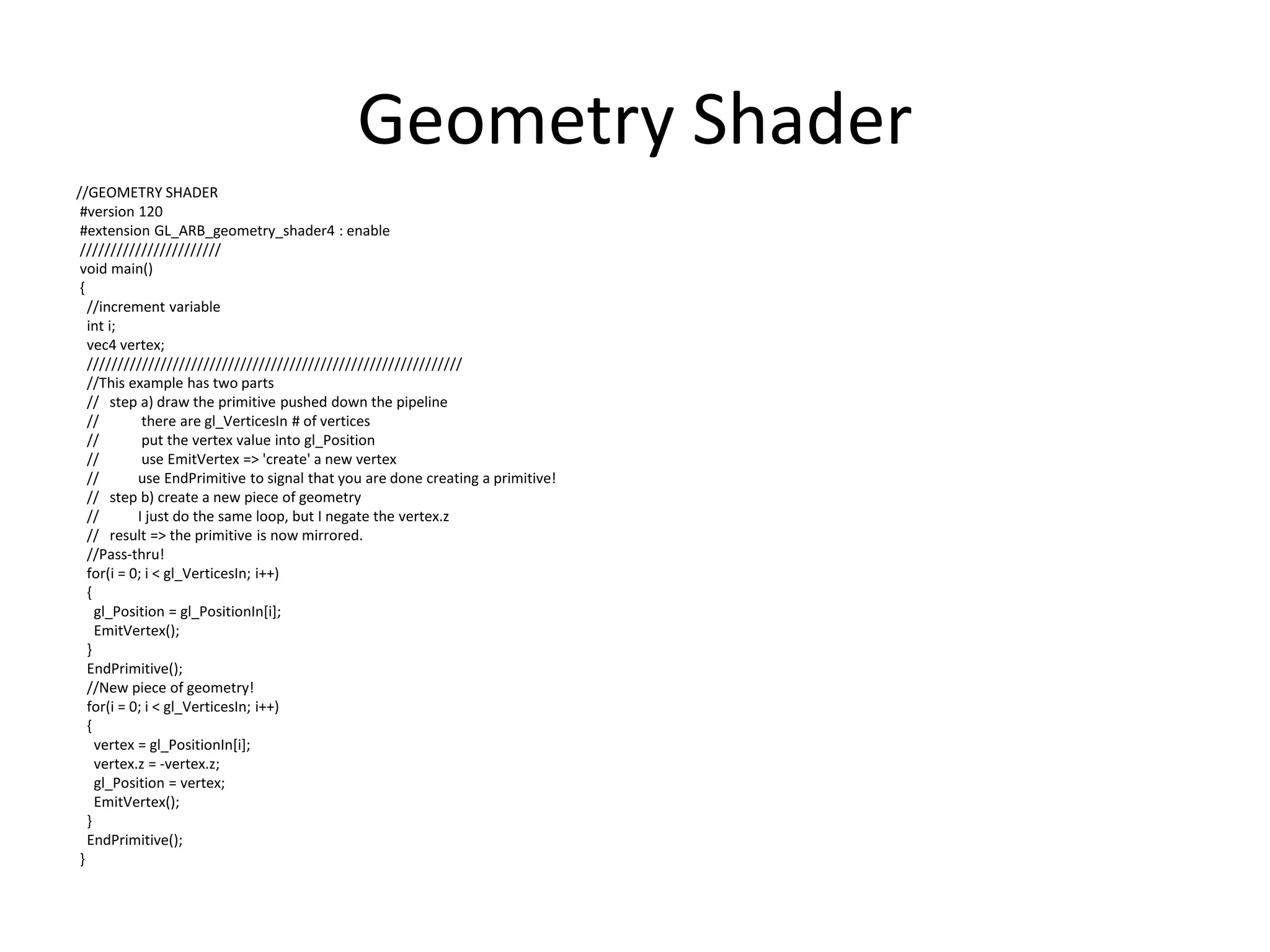 Geometry Shader
//GEOMETRY SHADER
#version 120
#extension GL_ARB_geometry_shader4 : enable
///////////////////////
void main()
{
//increment variable
int i;
vec4 vertex;
/////////////////////////////////////////////////////////////
//This example has two parts
// step a) draw the primitive pushed down the pipeline
// there are gl_VerticesIn # of vertices
// put the vertex value into gl_Position
// use EmitVertex => 'create' a new vertex
// use EndPrimitive to signal that you are done creating a primitive!
// step b) create a new piece of geometry
// I just do the same loop, but I negate the vertex.z
// result => the primitive is now mirrored.
//Pass-thru!
for(i = 0; i < gl_VerticesIn; i++)
{
gl_Position = gl_PositionIn[i];
EmitVertex();
}
EndPrimitive();
//New piece of geometry!
for(i = 0; i < gl_VerticesIn; i++)
{
vertex = gl_PositionIn[i];
vertex.z = -vertex.z;
gl_Position = vertex;
EmitVertex();
}
EndPrimitive();
}
 