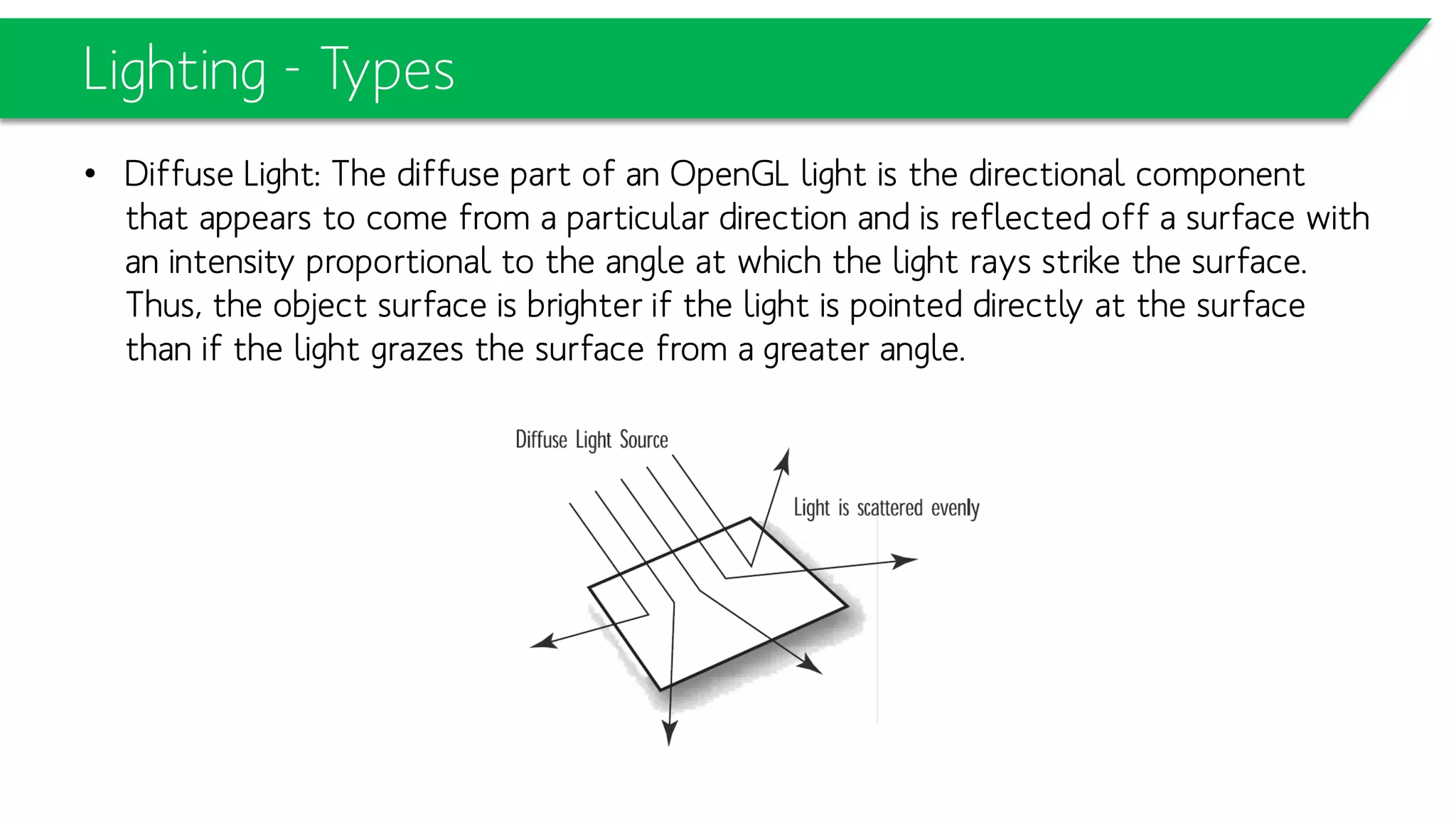 Lighting - Types
• Diffuse Light: The diffuse part of an OpenGL light is the directional component
that appears to come from a particular direction and is reflected off a surface with
an intensity proportional to the angle at which the light rays strike the surface.
Thus, the object surface is brighter if the light is pointed directly at the surface
than if the light grazes the surface from a greater angle.
 