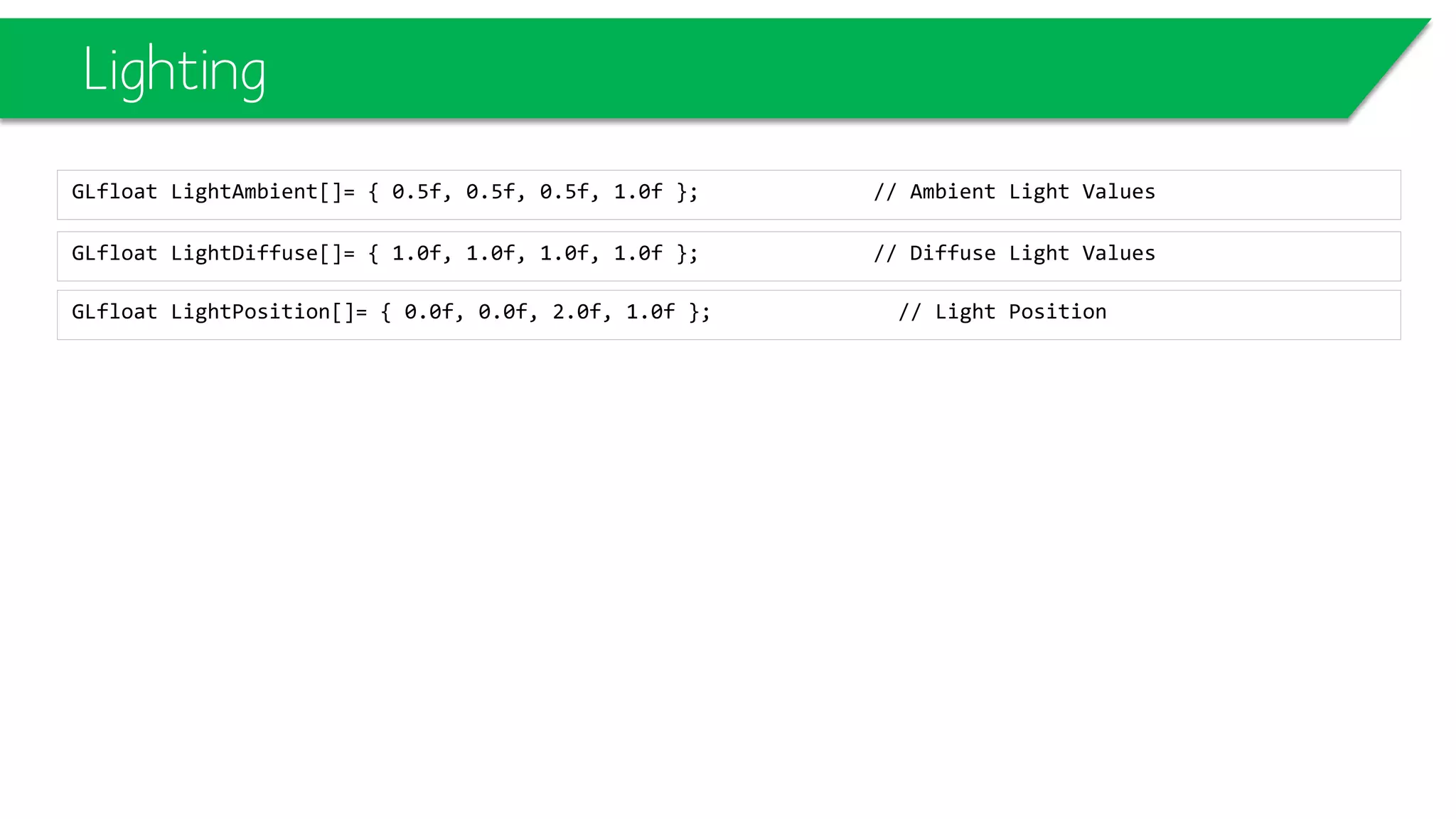 Lighting
GLfloat LightDiffuse[]= { 1.0f, 1.0f, 1.0f, 1.0f }; // Diffuse Light Values
GLfloat LightAmbient[]= { 0.5f, 0.5f, 0.5f, 1.0f }; // Ambient Light Values
GLfloat LightPosition[]= { 0.0f, 0.0f, 2.0f, 1.0f }; // Light Position
 