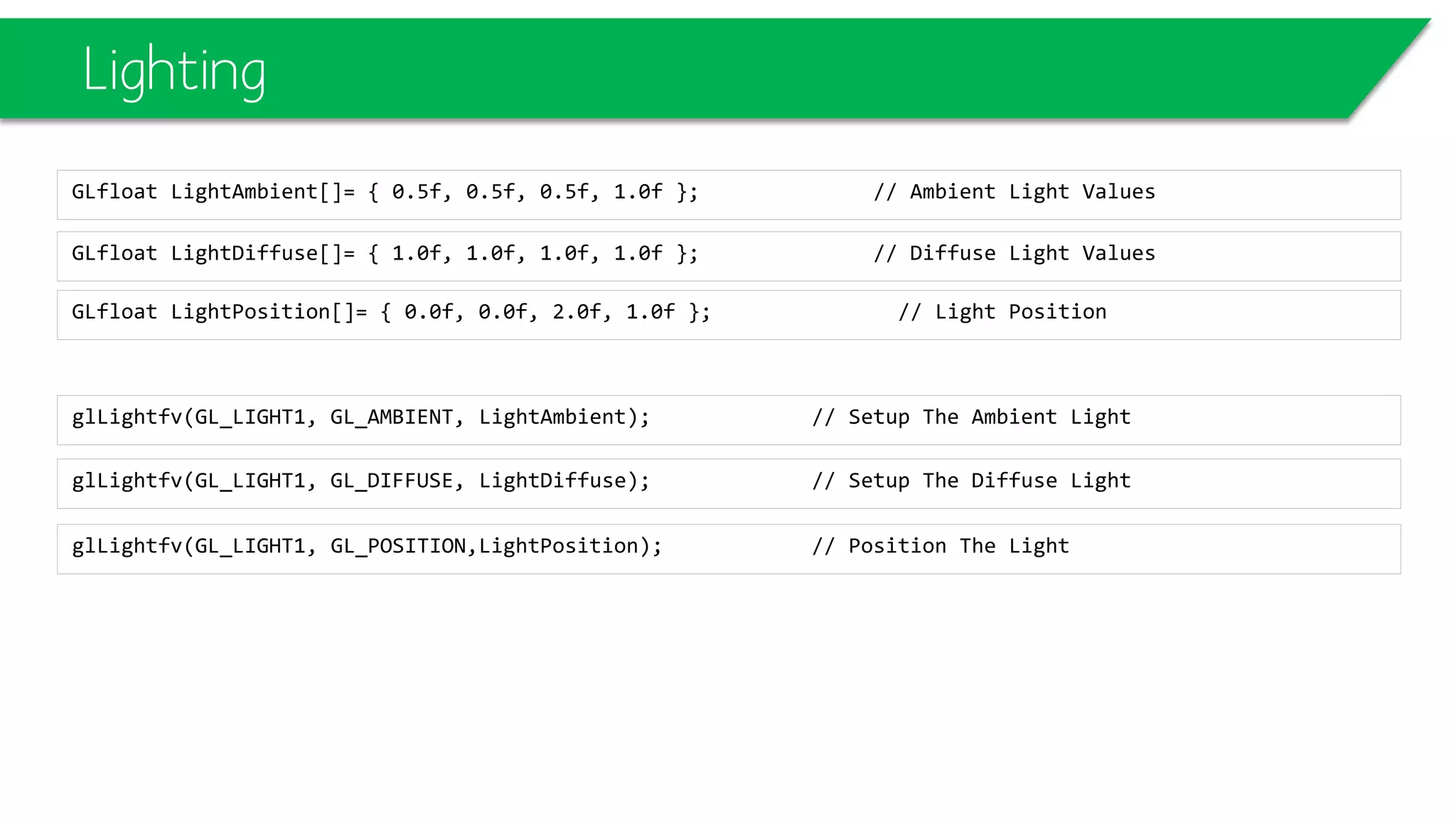 Lighting
GLfloat LightDiffuse[]= { 1.0f, 1.0f, 1.0f, 1.0f }; // Diffuse Light Values
GLfloat LightAmbient[]= { 0.5f, 0.5f, 0.5f, 1.0f }; // Ambient Light Values
glLightfv(GL_LIGHT1, GL_DIFFUSE, LightDiffuse); // Setup The Diffuse Light
glLightfv(GL_LIGHT1, GL_AMBIENT, LightAmbient); // Setup The Ambient Light
glLightfv(GL_LIGHT1, GL_POSITION,LightPosition); // Position The Light
GLfloat LightPosition[]= { 0.0f, 0.0f, 2.0f, 1.0f }; // Light Position
 