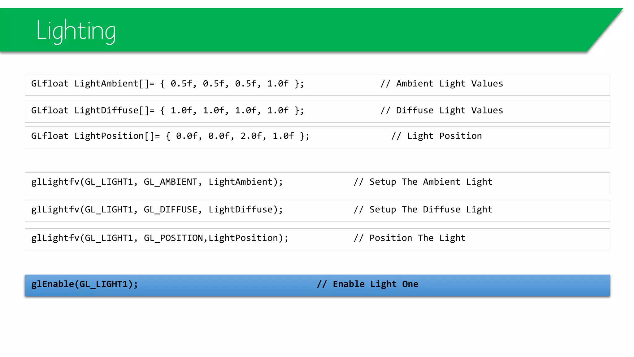 Lighting
GLfloat LightDiffuse[]= { 1.0f, 1.0f, 1.0f, 1.0f }; // Diffuse Light Values
GLfloat LightAmbient[]= { 0.5f, 0.5f, 0.5f, 1.0f }; // Ambient Light Values
glLightfv(GL_LIGHT1, GL_DIFFUSE, LightDiffuse); // Setup The Diffuse Light
glLightfv(GL_LIGHT1, GL_AMBIENT, LightAmbient); // Setup The Ambient Light
glLightfv(GL_LIGHT1, GL_POSITION,LightPosition); // Position The Light
glEnable(GL_LIGHT1); // Enable Light One
GLfloat LightPosition[]= { 0.0f, 0.0f, 2.0f, 1.0f }; // Light Position
 