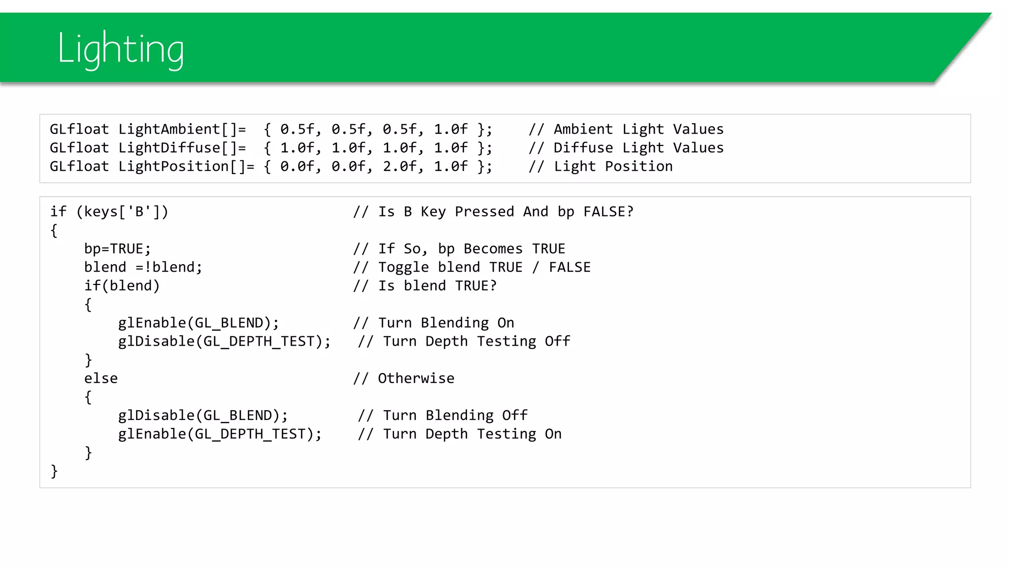 Lighting
GLfloat LightAmbient[]= { 0.5f, 0.5f, 0.5f, 1.0f }; // Ambient Light Values
GLfloat LightDiffuse[]= { 1.0f, 1.0f, 1.0f, 1.0f }; // Diffuse Light Values
GLfloat LightPosition[]= { 0.0f, 0.0f, 2.0f, 1.0f }; // Light Position
if (keys['B']) // Is B Key Pressed And bp FALSE?
{
bp=TRUE; // If So, bp Becomes TRUE
blend =!blend; // Toggle blend TRUE / FALSE
if(blend) // Is blend TRUE?
{
glEnable(GL_BLEND); // Turn Blending On
glDisable(GL_DEPTH_TEST); // Turn Depth Testing Off
}
else // Otherwise
{
glDisable(GL_BLEND); // Turn Blending Off
glEnable(GL_DEPTH_TEST); // Turn Depth Testing On
}
}
 