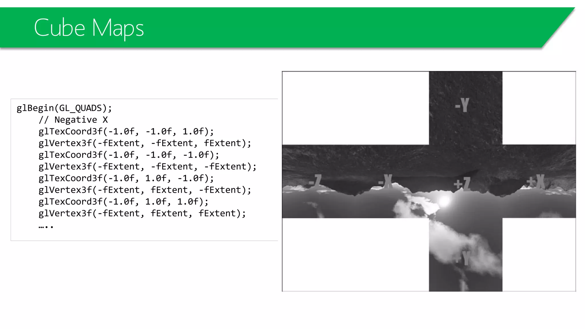 Cube Maps
glBegin(GL_QUADS);
// Negative X
glTexCoord3f(-1.0f, -1.0f, 1.0f);
glVertex3f(-fExtent, -fExtent, fExtent);
glTexCoord3f(-1.0f, -1.0f, -1.0f);
glVertex3f(-fExtent, -fExtent, -fExtent);
glTexCoord3f(-1.0f, 1.0f, -1.0f);
glVertex3f(-fExtent, fExtent, -fExtent);
glTexCoord3f(-1.0f, 1.0f, 1.0f);
glVertex3f(-fExtent, fExtent, fExtent);
…..
 