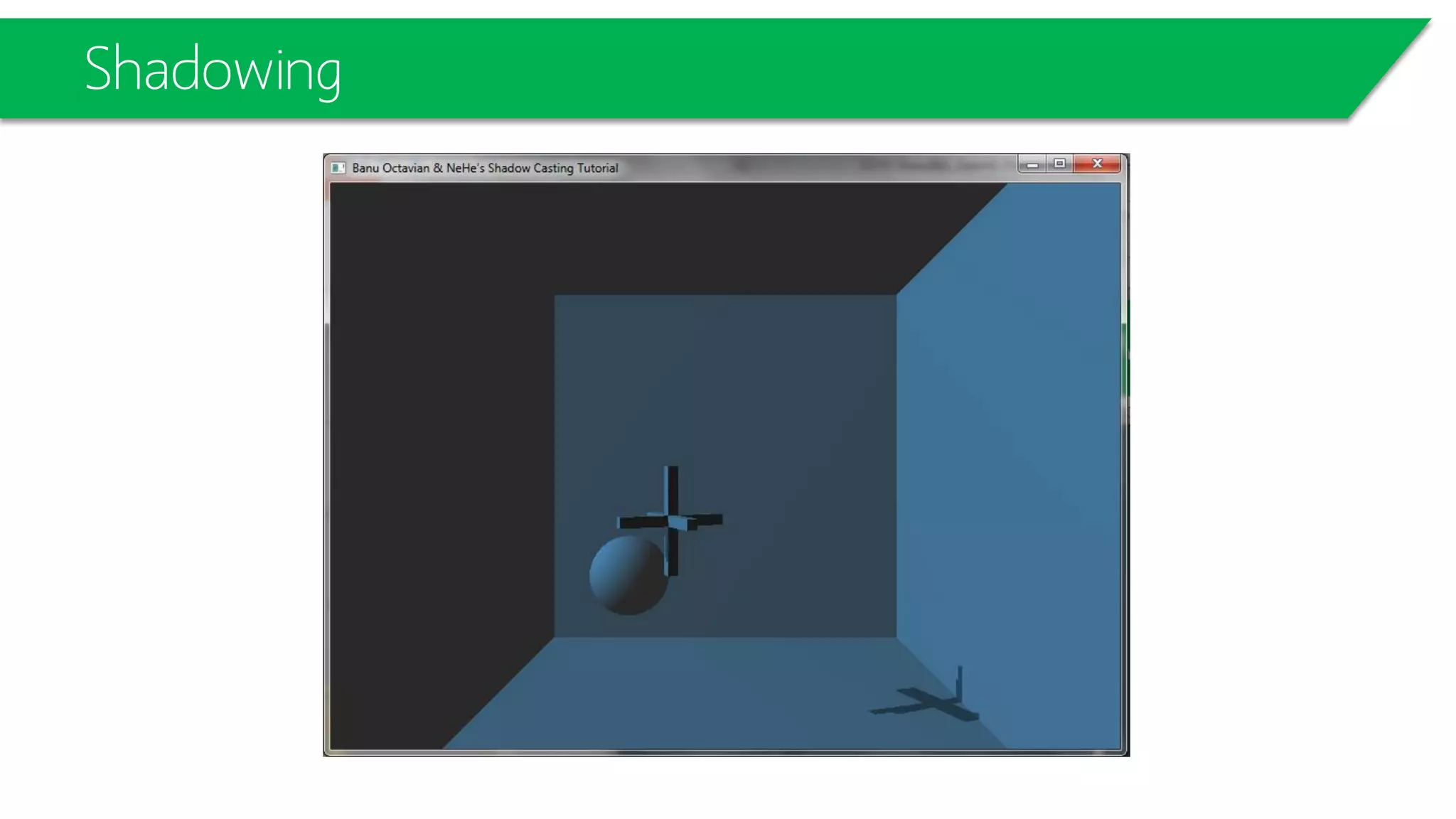 Shadowing
// Draw objects in the scene, including base plane
DrawModels(GL_TRUE);
// Enable alpha test so that shadowed fragments are discarded
glAlphaFunc(GL_GREATER, 0.9f);
glEnable(GL_ALPHA_TEST);
glLightfv(GL_LIGHT0, GL_AMBIENT, ambientLight);
glLightfv(GL_LIGHT0, GL_DIFFUSE, diffuseLight);
// Set up shadow comparison
glEnable(GL_TEXTURE_2D);
glTexEnvi(GL_TEXTURE_ENV, GL_TEXTURE_ENV_MODE, GL_MODULATE);
glTexParameteri(GL_TEXTURE_2D, GL_TEXTURE_COMPARE_MODE,GL_COMPARE_R_TO_TEXTURE);
// Set up the eye plane for projecting the shadow map on the scene
glEnable(GL_TEXTURE_GEN_S);
glEnable(GL_TEXTURE_GEN_T);
glEnable(GL_TEXTURE_GEN_R);
glEnable(GL_TEXTURE_GEN_Q);
….
DrawModels(GL_TRUE);
 