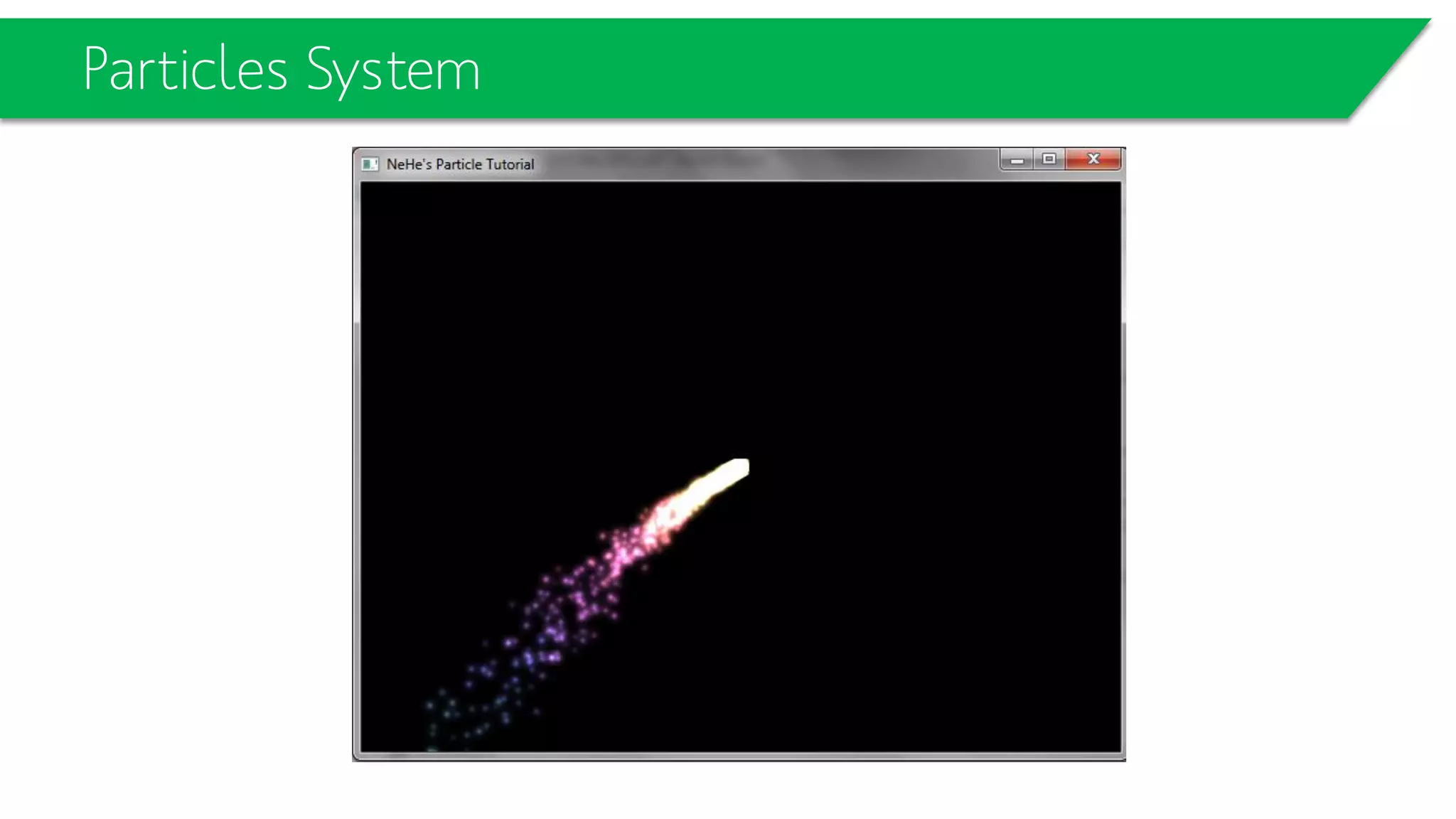 Simple Particle System
• glTexCoord2d();
typedef struct // Create A Structure For Particle
{
bool active; // Active (Yes/No)
float life; // Particle Life
float fade; // Fade Speed
float r; // Red Value
float g; // Green Value
float b; // Blue Value
float x; // X Position
float y; // Y Position
float z; // Z Position
float xi; // X Direction
float yi; // Y Direction
float zi; // Z Direction
float xg; // X Gravity
float yg; // Y Gravity
float zg; // Z Gravity
} particles; // Particles
particles particle[MAX_PARTICLES]; // Particle Array (Room For Particle Info)
 