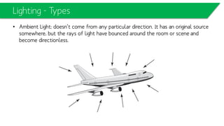 Lighting - Types
• Ambient Light: doesn’t come from any particular direction. It has an original
source somewhere, but the rays of light have bounced around the room or scene
and become directionless.
 