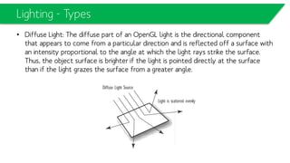 Lighting - Types
• Diffuse Light: The diffuse part of an OpenGL light is the directional component
that appears to come from a particular direction and is reflected off a surface with
an intensity proportional to the angle at which the light rays strike the surface.
Thus, the object surface is brighter if the light is pointed directly at the surface
than if the light grazes the surface from a greater angle.
 