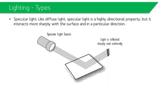 Lighting - Types
• Specular light: Like diffuse light, specular light is a highly directional property, but
it interacts more sharply with the surface and in a particular direction.
 
