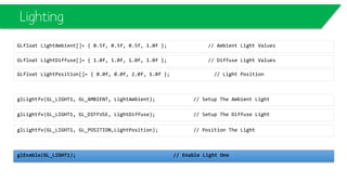 Lighting
GLfloat LightDiffuse[]= { 1.0f, 1.0f, 1.0f, 1.0f }; // Diffuse Light Values
GLfloat LightAmbient[]= { 0.5f, 0.5f, 0.5f, 1.0f }; // Ambient Light Values
glLightfv(GL_LIGHT1, GL_DIFFUSE, LightDiffuse); // Setup The Diffuse Light
glLightfv(GL_LIGHT1, GL_AMBIENT, LightAmbient); // Setup The Ambient Light
glLightfv(GL_LIGHT1, GL_POSITION,LightPosition); // Position The Light
glEnable(GL_LIGHT1); // Enable Light One
GLfloat LightPosition[]= { 0.0f, 0.0f, 2.0f, 1.0f }; // Light Position
 