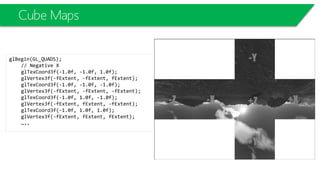Cube Maps
glBegin(GL_QUADS);
// Negative X
glTexCoord3f(-1.0f, -1.0f, 1.0f);
glVertex3f(-fExtent, -fExtent, fExtent);
glTexCoord3f(-1.0f, -1.0f, -1.0f);
glVertex3f(-fExtent, -fExtent, -fExtent);
glTexCoord3f(-1.0f, 1.0f, -1.0f);
glVertex3f(-fExtent, fExtent, -fExtent);
glTexCoord3f(-1.0f, 1.0f, 1.0f);
glVertex3f(-fExtent, fExtent, fExtent);
…..
 