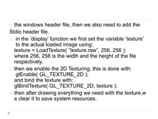 the windows header file, then we also need to add the 
Stdio header file. 
in the ’display’ function we first set the variable ’texture’ 
to the actual loaded image using: 
texture = LoadTexture( ”texture.raw”, 256, 256 ); 
where 256, 256 is the width and the height of the file 
respectively. 
then we enable the 2D Texturing, this is done with: 
glEnable( GL_TEXTURE_2D ); 
and bind the texture with: 
glBindTexture( GL_TEXTURE_2D, texture ); 
then after drawing everything we need with the texture,w 
e clear it to save system resources. 
