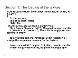 Section 1: The loading of the texture: 
GLuint LoadTexture( const char * filename, int width, int 
height ) 
{ 
GLuint texture; 
unsigned char * data; 
FILE * file; 
The following code will read in our RAW file 
file = fopen( filename, “rb” ); We need to open our file 
if ( file == NULL ) return 0; If our file is empty, set our 
texture to empty 
data = (unsigned char *)malloc( width * height * 3 ); 
assign the nessecary memory for the texture 
fread( data, width * height * 3, 1, file ); read in our file 
fclose( file ); close our file, no point leaving it open 
 