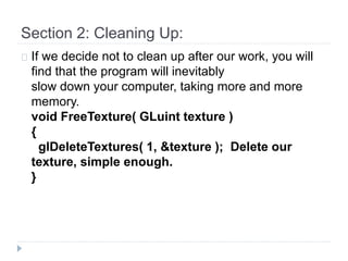 Section 2: Cleaning Up: 
If we decide not to clean up after our work, you will 
find that the program will inevitably 
slow down your computer, taking more and more 
memory. 
void FreeTexture( GLuint texture ) 
{ 
glDeleteTextures( 1, &texture ); Delete our 
texture, simple enough. 
} 
 