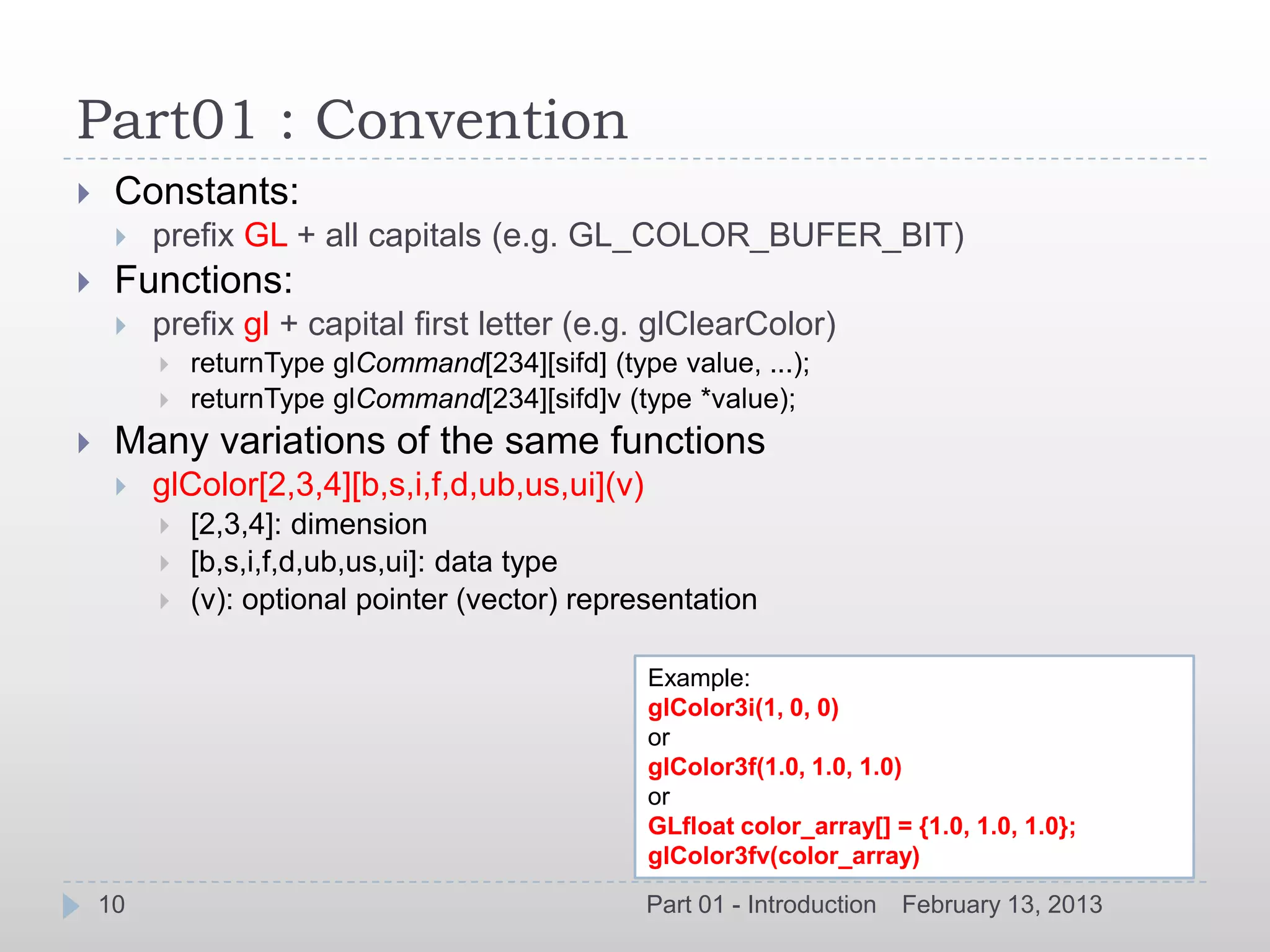 Part01 : Convention
    Constants:
        prefix GL + all capitals (e.g. GL_COLOR_BUFER_BIT)
    Functions:
        prefix gl + capital first letter (e.g. glClearColor)
            returnType glCommand[234][sifd] (type value, ...);
            returnType glCommand[234][sifd]v (type *value);
    Many variations of the same functions
        glColor[2,3,4][b,s,i,f,d,ub,us,ui](v)
            [2,3,4]: dimension
            [b,s,i,f,d,ub,us,ui]: data type
            (v): optional pointer (vector) representation

                                                 Example:
                                                 glColor3i(1, 0, 0)
                                                 or
                                                 glColor3f(1.0, 1.0, 1.0)
                                                 or
                                                 GLfloat color_array[] = {1.0, 1.0, 1.0};
                                                 glColor3fv(color_array)
    10                                           Part 01 - Introduction   February 13, 2013
 