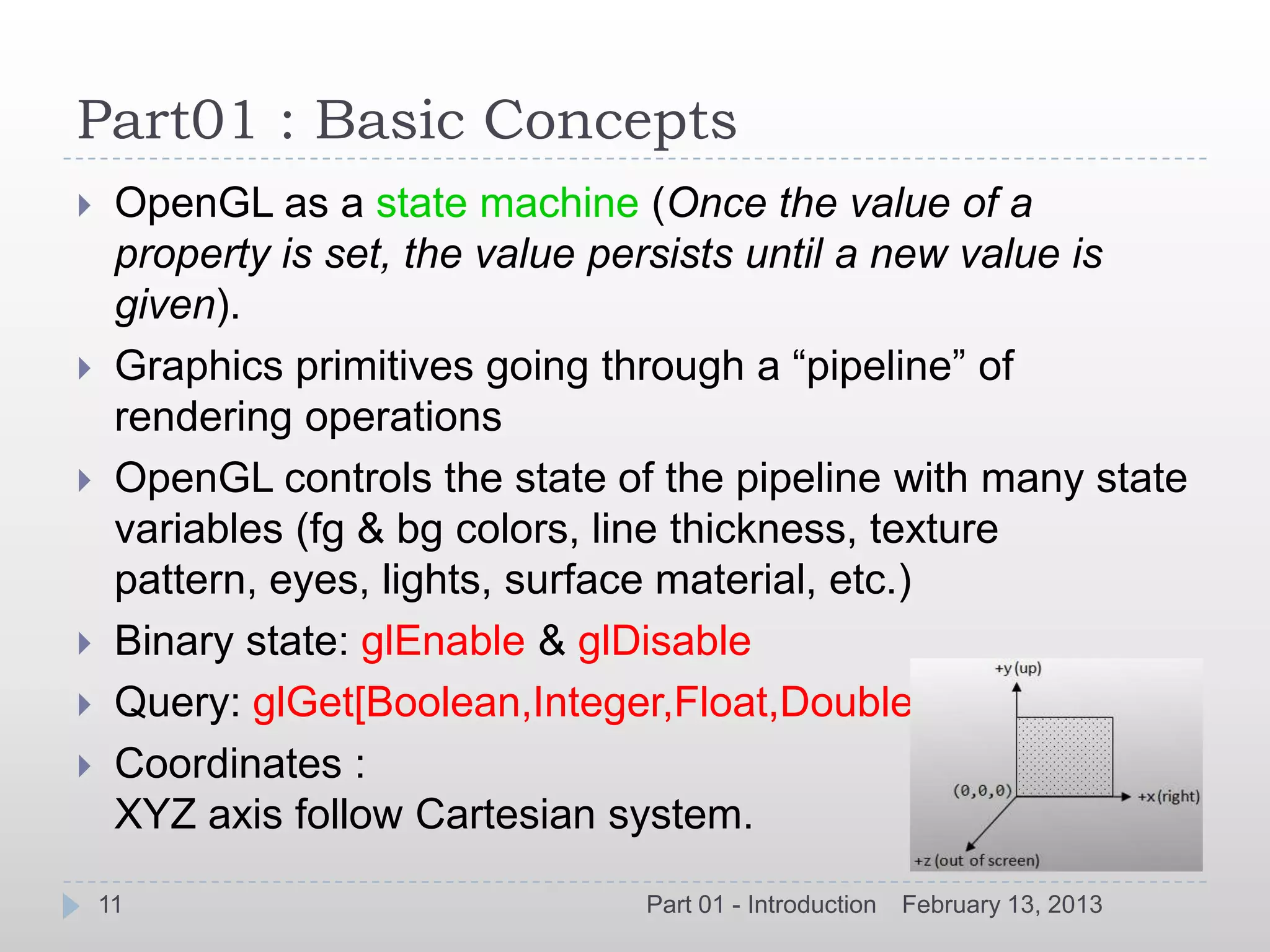 Part01 : Basic Concepts
    OpenGL as a state machine (Once the value of a
     property is set, the value persists until a new value is
     given).
    Graphics primitives going through a “pipeline” of
     rendering operations
    OpenGL controls the state of the pipeline with many state
     variables (fg & bg colors, line thickness, texture
     pattern, eyes, lights, surface material, etc.)
    Binary state: glEnable & glDisable
    Query: glGet[Boolean,Integer,Float,Double]
    Coordinates :
     XYZ axis follow Cartesian system.
    11                           Part 01 - Introduction   February 13, 2013
 
