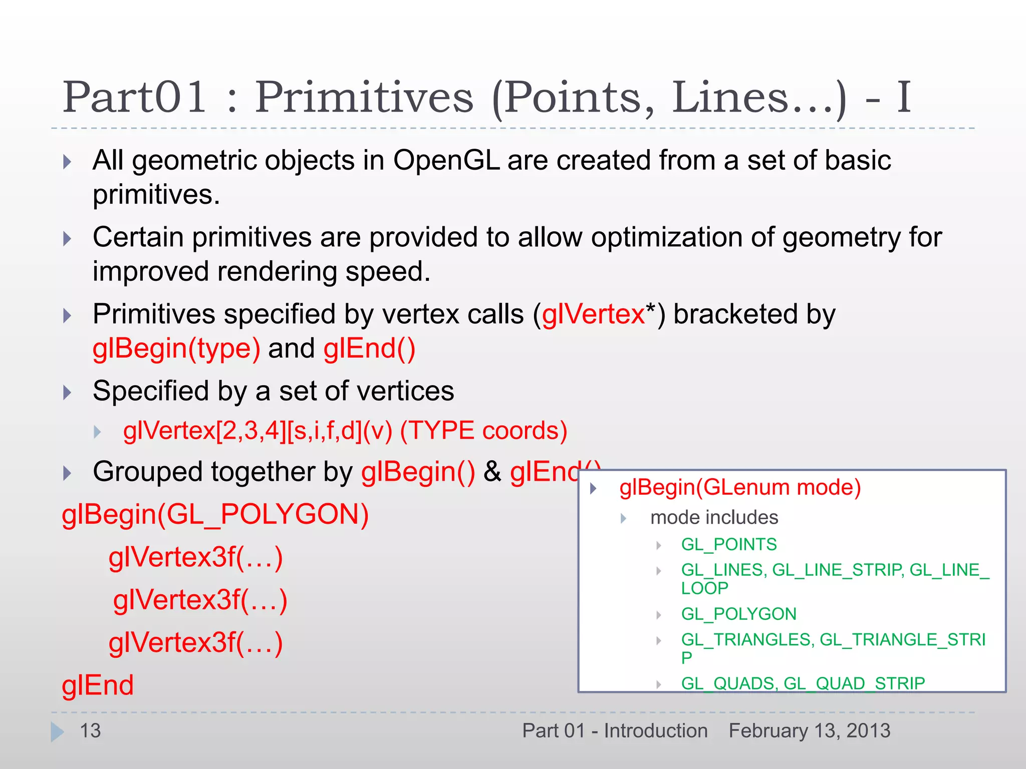 Part01 : Primitives (Points, Lines…) - I
    All geometric objects in OpenGL are created from a set of basic
     primitives.
    Certain primitives are provided to allow optimization of geometry for
     improved rendering speed.
    Primitives specified by vertex calls (glVertex*) bracketed by
     glBegin(type) and glEnd()
    Specified by a set of vertices
        glVertex[2,3,4][s,i,f,d](v) (TYPE coords)
 Grouped together by glBegin() & glEnd()
                                                       glBegin(GLenum mode)
glBegin(GL_POLYGON)                                        mode includes
                                                               GL_POINTS
   glVertex3f(…)                                               GL_LINES, GL_LINE_STRIP, GL_LINE_
                                                                LOOP
    glVertex3f(…)                                              GL_POLYGON
   glVertex3f(…)                                               GL_TRIANGLES, GL_TRIANGLE_STRI
                                                                P
glEnd                                                          GL_QUADS, GL_QUAD_STRIP

    13                                       Part 01 - Introduction   February 13, 2013
 