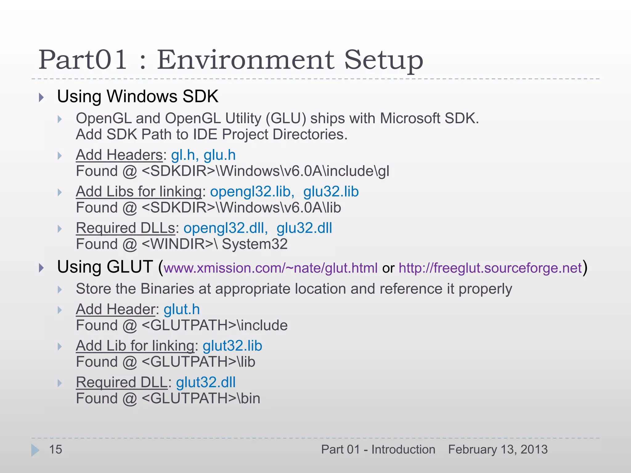 Part01 : Environment Setup
    Using Windows SDK
        OpenGL and OpenGL Utility (GLU) ships with Microsoft SDK.
         Add SDK Path to IDE Project Directories.
        Add Headers: gl.h, glu.h
         Found @ <SDKDIR>Windowsv6.0Aincludegl
        Add Libs for linking: opengl32.lib, glu32.lib
         Found @ <SDKDIR>Windowsv6.0Alib
        Required DLLs: opengl32.dll, glu32.dll
         Found @ <WINDIR> System32
    Using GLUT (www.xmission.com/~nate/glut.html or http://freeglut.sourceforge.net)
        Store the Binaries at appropriate location and reference it properly
        Add Header: glut.h
         Found @ <GLUTPATH>include
        Add Lib for linking: glut32.lib
         Found @ <GLUTPATH>lib
        Required DLL: glut32.dll
         Found @ <GLUTPATH>bin


    15                                         Part 01 - Introduction   February 13, 2013
 