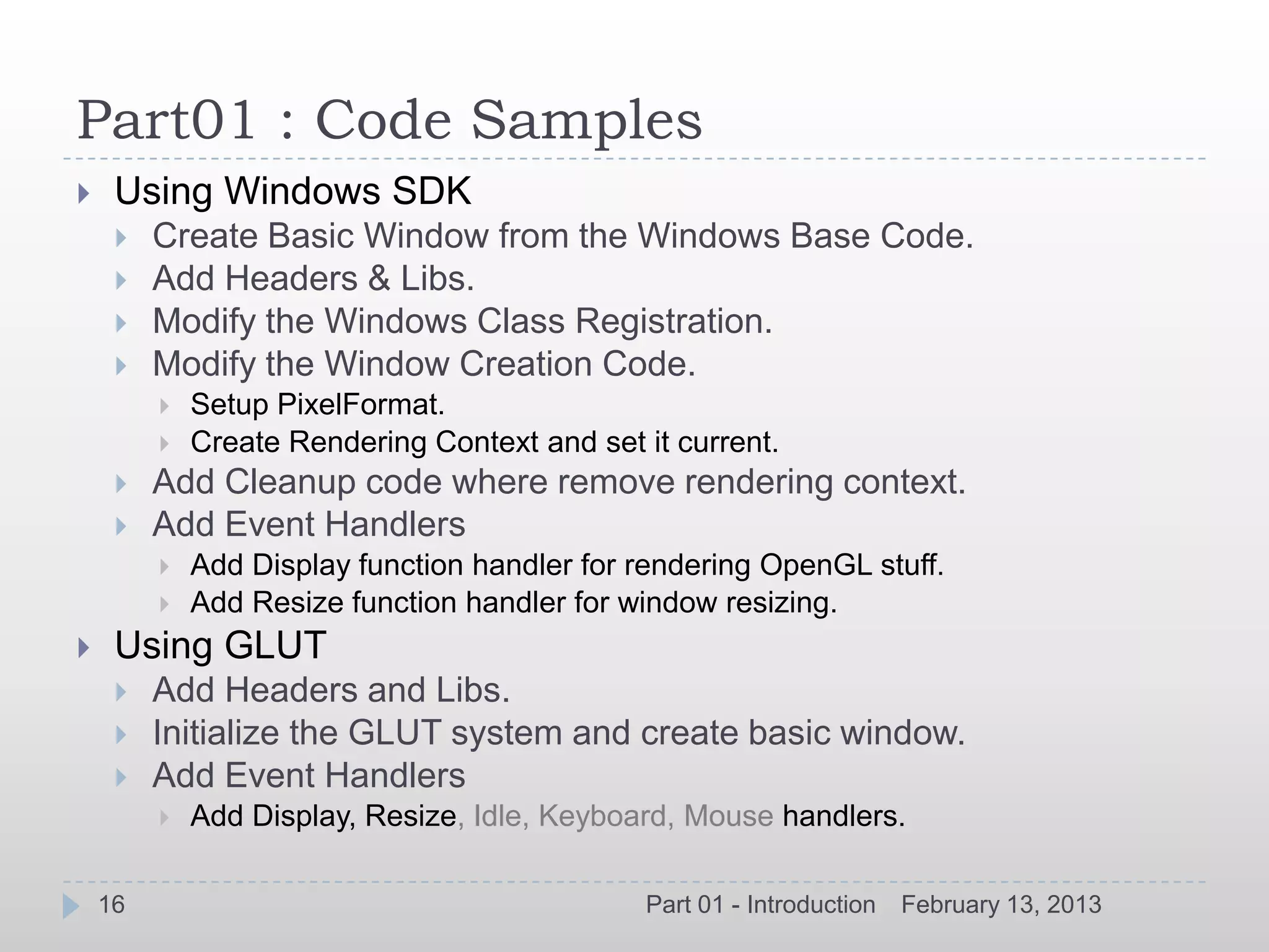 Part01 : Code Samples
    Using Windows SDK
        Create Basic Window from the Windows Base Code.
        Add Headers & Libs.
        Modify the Windows Class Registration.
        Modify the Window Creation Code.
            Setup PixelFormat.
            Create Rendering Context and set it current.
        Add Cleanup code where remove rendering context.
        Add Event Handlers
            Add Display function handler for rendering OpenGL stuff.
            Add Resize function handler for window resizing.
    Using GLUT
        Add Headers and Libs.
        Initialize the GLUT system and create basic window.
        Add Event Handlers
            Add Display, Resize, Idle, Keyboard, Mouse handlers.

    16                                         Part 01 - Introduction   February 13, 2013
 