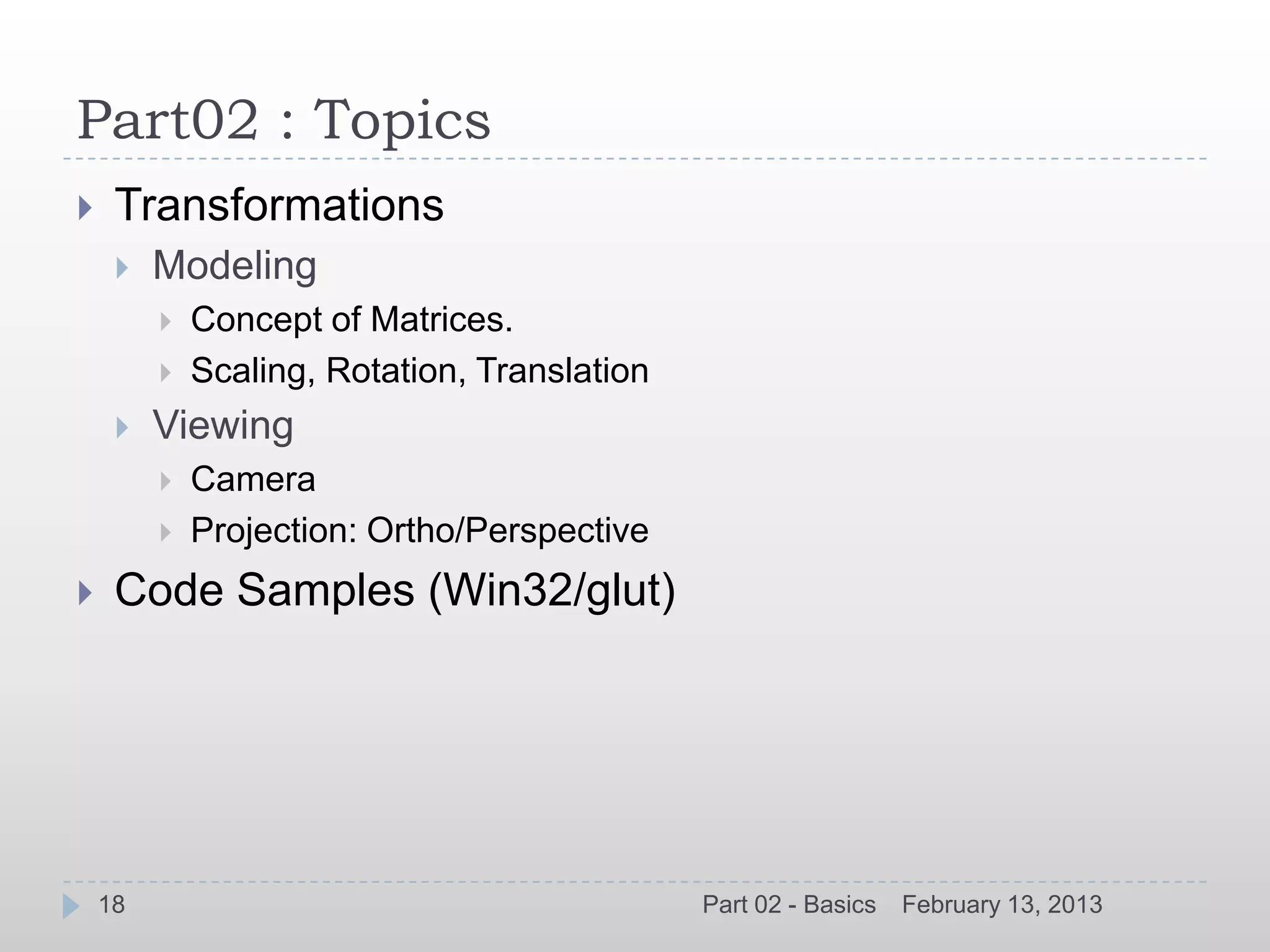 Part02 : Topics
    Transformations
        Modeling
            Concept of Matrices.
            Scaling, Rotation, Translation
        Viewing
            Camera
            Projection: Ortho/Perspective
    Code Samples (Win32/glut)




    18                                        Part 02 - Basics   February 13, 2013
 