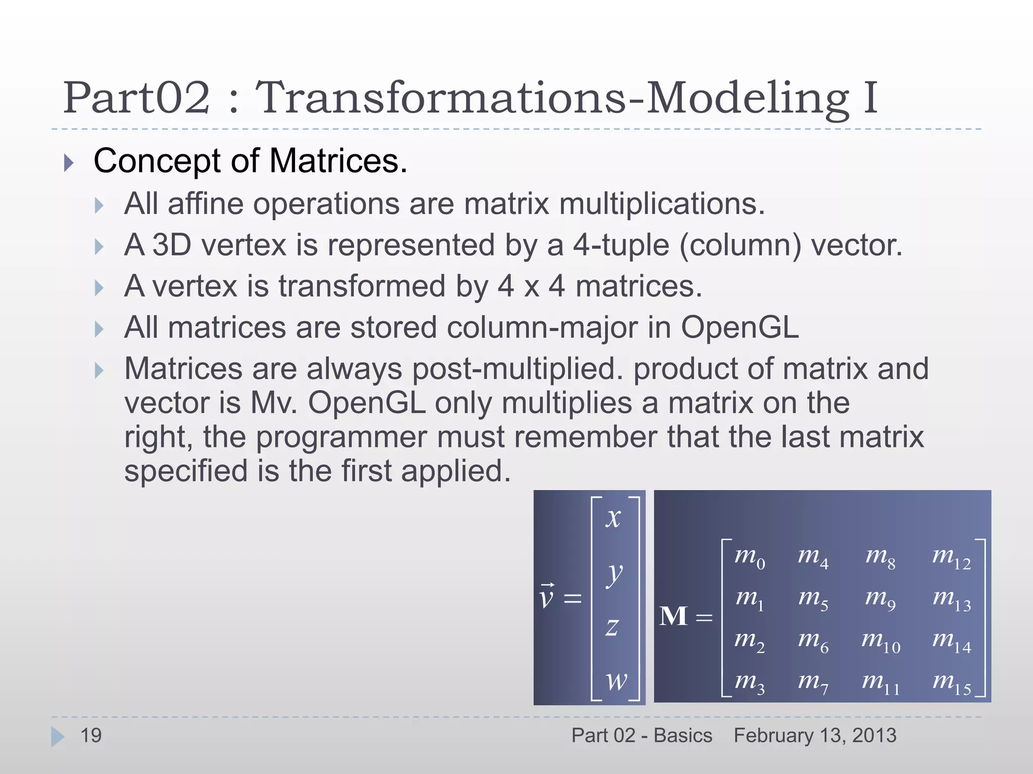 Part02 : Transformations-Modeling I
    Concept of Matrices.
        All affine operations are matrix multiplications.
        A 3D vertex is represented by a 4-tuple (column) vector.
        A vertex is transformed by 4 x 4 matrices.
        All matrices are stored column-major in OpenGL
        Matrices are always post-multiplied. product of matrix and
         vector is Mv. OpenGL only multiplies a matrix on the
         right, the programmer must remember that the last matrix
         specified is the first applied.
                                             x
                                                             m0    m4     m8     m12
                                             y
                                      v            M
                                                             m1    m5     m9     m13
                                             z               m2    m6     m10    m14
                                             w               m3    m7     m11    m15
    19                                    Part 02 - Basics   February 13, 2013
 