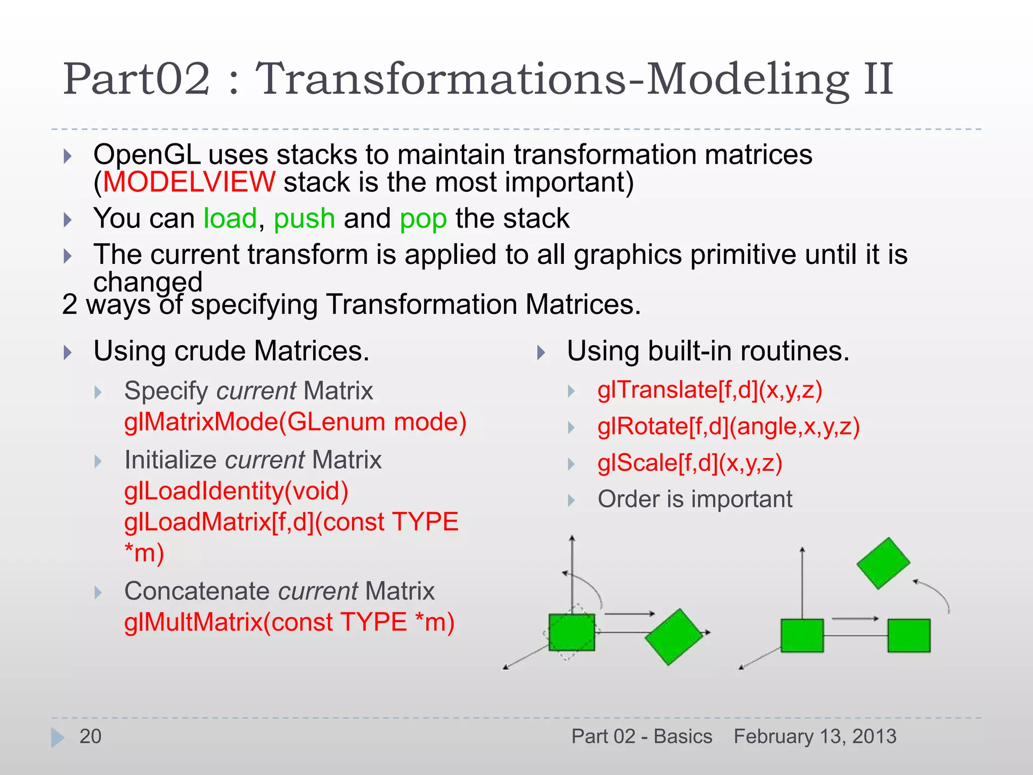 Part02 : Transformations-Modeling II
 OpenGL uses stacks to maintain transformation matrices
  (MODELVIEW stack is the most important)
 You can load, push and pop the stack
 The current transform is applied to all graphics primitive until it is
  changed
2 ways of specifying Transformation Matrices.
    Using crude Matrices.                 Using built-in routines.
        Specify current Matrix                glTranslate[f,d](x,y,z)
         glMatrixMode(GLenum mode)             glRotate[f,d](angle,x,y,z)
        Initialize current Matrix             glScale[f,d](x,y,z)
         glLoadIdentity(void)                  Order is important
         glLoadMatrix[f,d](const TYPE
         *m)
        Concatenate current Matrix
         glMultMatrix(const TYPE *m)



    20                                      Part 02 - Basics   February 13, 2013
 