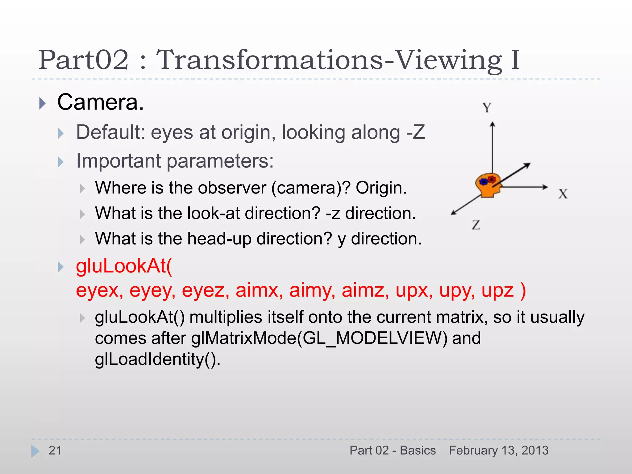 Part02 : Transformations-Viewing I
    Camera.
        Default: eyes at origin, looking along -Z
        Important parameters:
            Where is the observer (camera)? Origin.
            What is the look-at direction? -z direction.
            What is the head-up direction? y direction.
        gluLookAt(
         eyex, eyey, eyez, aimx, aimy, aimz, upx, upy, upz )
            gluLookAt() multiplies itself onto the current matrix, so it usually
             comes after glMatrixMode(GL_MODELVIEW) and
             glLoadIdentity().




    21                                          Part 02 - Basics   February 13, 2013
 