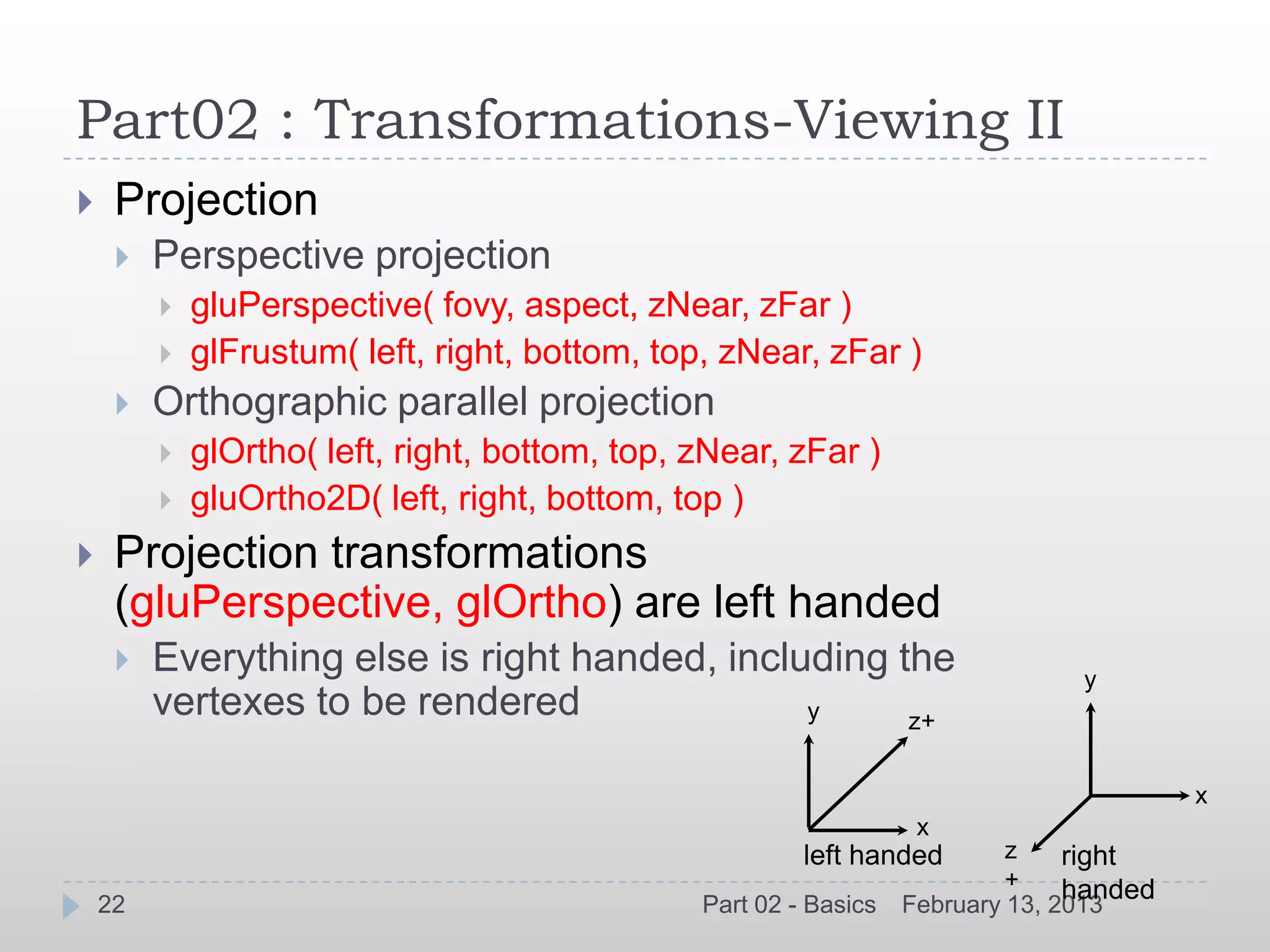Part02 : Transformations-Viewing II
    Projection
        Perspective projection
            gluPerspective( fovy, aspect, zNear, zFar )
            glFrustum( left, right, bottom, top, zNear, zFar )
        Orthographic parallel projection
            glOrtho( left, right, bottom, top, zNear, zFar )
            gluOrtho2D( left, right, bottom, top )
    Projection transformations
     (gluPerspective, glOrtho) are left handed
        Everything else is right handed, including the                          y
         vertexes to be rendered               y     z+

                                                                                          x
                                                                    x
                                                         left handed        z    right
                                                                            +    handed
    22                                          Part 02 - Basics   February 13, 2013
 